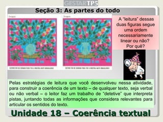 Seção 3: As partes do todo Unidade 18 – Coerência textual A “leitura” dessas duas figuras segue uma ordem necessariamente linear ou não?  Por quê? Pelas estratégias de leitura que você desenvolveu nessa atividade, para construir a coerência de um texto – de qualquer texto, seja verbal ou não verbal – o leitor faz um trabalho de “detetive” que interpreta pistas, juntando todas as informações que considera relevantes para articular os sentidos do texto. 