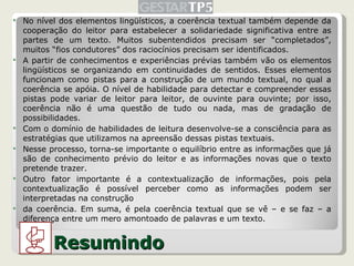 No nível dos elementos lingüísticos, a coerência textual também depende da cooperação do leitor para estabelecer a solidariedade significativa entre as partes de um texto. Muitos subentendidos precisam ser “completados”, muitos “fios condutores” dos raciocínios precisam ser identificados. A partir de conhecimentos e experiências prévias também vão os elementos lingüísticos se organizando em continuidades de sentidos. Esses elementos funcionam como pistas para a construção de um mundo textual, no qual a coerência se apóia. O nível de habilidade para detectar e compreender essas pistas pode variar de leitor para leitor, de ouvinte para ouvinte; por isso, coerência não é uma questão de tudo ou nada, mas de gradação de possibilidades. Com o domínio de habilidades de leitura desenvolve-se a consciência para as estratégias que utilizamos na apreensão dessas pistas textuais.  Nesse processo, torna-se importante o equilíbrio entre as informações que já são de conhecimento prévio do leitor e as informações novas que o texto pretende trazer.  Outro fator importante é a contextualização de informações, pois pela contextualização é possível perceber como as informações podem ser interpretadas na construção da coerência. Em suma, é pela coerência textual que se vê – e se faz – a diferença entre um mero amontoado de palavras e um texto. Resumindo 