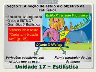 Unidade 17 – Estilística Seção 1: A noção de estilo e o objetivo da Estilística Estilística    Linguística O que é ESTILO? Gramática X Estilística Vamos ler o texto “ Cada um é cada um” (p. 15) Dialeto X Idioleto Estilo X variante linguística Variações peculiares aos grupos que as usem Forma particular do uso da língua 