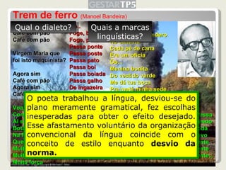 Trem de ferro  (Manoel Bandeira)  Café com pão Café com pão Café com pão Virgem Maria que  foi isto maquinista? Agora sim Café com pão Agora sim Café com pão Voa, fumaça Corre, cerca Ai seu foguista Bota fogo Na fornalha Que eu preciso Muita força Muita força Muita força Oô.. Foge, bicho Foge, povo Passa ponte Passa poste Passa pato Passa boi Passa boiada Passa galho De ingazeira Debruçada Que vontade De cantar! Oô... Quando me prendero No canaviá Cada pé de cana Era um oficia Ôo... Menina bonita Do vestido verde Me dá tua boca Pra matá minha sede Ôo... Vou mimbora voou mimbora Não gosto daqui Nasci no sertão Sou de Ouricuri Ôo... Vou depressa Vou correndo Vou na toda Que só levo Pouca gente Pouca gente Pouca gente... Qual o dialeto? Quais a marcas linguísticas? O poeta trabalhou a língua, desviou-se do plano meramente gramatical, fez escolhas inesperadas para obter o efeito desejado. Esse afastamento voluntário da organização convencional da língua coincide com o conceito de estilo enquanto  desvio da norma. 