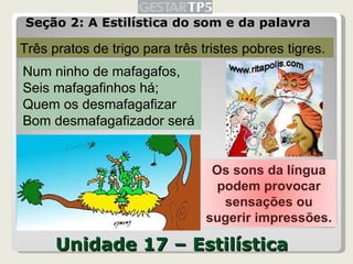 Unidade 17 – Estilística Seção 2: A Estilística do som e da palavra Três pratos de trigo para três tristes pobres tigres. Num ninho de mafagafos, Seis mafagafinhos há; Quem os desmafagafizar Bom desmafagafizador será Os sons da língua podem provocar sensações ou sugerir impressões. 