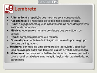 Aliteração:  é a repetição dos mesmos sons consonantais. Assonância:  é a repetição de vogais nas sílabas tônicas. Rima:  é o jogo sonoro que se constrói com os sons das palavras ao final de cada verso. Métrica:  jogo entre o número de sílabas que constituem os versos. Ritmo:  composto pela rima e a métrica. Onomatopéia:  tentativa de imitação de um ruído por um grupo de sons da linguagem. 7. Metáfora:  por meio de uma comparação “abreviada”, substituir uma palavra por outra que tem com ela um nível de semelhança. 8. Metonímia:  consiste na substituição de uma palavra por outra com a qual estabelece uma relação lógica, de proximidade, ou parentesco 