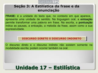 Unidade 17 – Estilística Seção 3: A Estilística da frase e da enunciação FRASE:  é a unidade do texto que, no contexto em que aparece,  apresenta uma unidade de sentido. Na linguagem oral, a  entoação  permite transformar uma palavra em frase. Na escrita, a  pontuação  indica as pausas, a entoação, a melodia da frase, assim como a sua expressividade. O discurso direto e o discurso indireto não existem somente na modalidade escrita; podem ocorrer também na oral. DISCURSO DIRETO X DISCURSO INDIRETO 