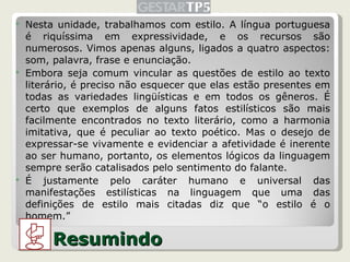 Nesta unidade, trabalhamos com estilo. A língua portuguesa é riquíssima em expressividade, e os recursos são numerosos. Vimos apenas alguns, ligados a quatro aspectos: som, palavra, frase e enunciação. Embora seja comum vincular as questões de estilo ao texto literário, é preciso não esquecer que elas estão presentes em todas as variedades lingüísticas e em todos os gêneros. É certo que exemplos de alguns fatos estilísticos são mais facilmente encontrados no texto literário, como a harmonia imitativa, que é peculiar ao texto poético. Mas o desejo de expressar-se vivamente e evidenciar a afetividade é inerente ao ser humano, portanto, os elementos lógicos da linguagem sempre serão catalisados pelo sentimento do falante. É justamente pelo caráter humano e universal das manifestações estilísticas na linguagem que uma das definições de estilo mais citadas diz que “o estilo é o homem.” Resumindo 