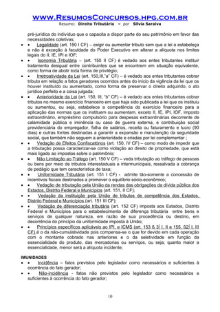 www.ResumosConcursos.hpg.com.br
                     Resumo: Direito Tributário     – por    Silvia Saraiva

    pré-jurídica do indivíduo que o capacita a dispor parte do seu patrimônio em favor das
    necessidades coletivas;
•   •     Legalidade (art. 150 I CF) – exigir ou aumentar tributo sem que a lei o estabeleça
    e não é exceção à faculdade do Poder Executivo em alterar a alíquota nos limites
    legais do II, IE, IPI e IOF;
•   •      Isonomia Tributária – (art. 150 II CF) é vedado aos entes tributantes instituir
    tratamento desigual entre contribuintes que se encontrem em situação equivalente,
    como forma de abolir toda forma de privilégio;
•   •     Irretroatividade da Lei (art. 150,III,”a” CF) – é vedado aos entes tributantes cobrar
    tributo em relação a fatos geradores ocorridos antes do início da vigência da lei que os
    houver instituído ou aumentado, como forma de preservar o direito adquirido, o ato
    jurídico perfeito e a coisa julgada;
•   •     Anterioridade da Lei (art. 150, III, “b” CF) – é vedado aos entes tributantes cobrar
    tributos no mesmo exercício financeiro em que haja sido publicada a lei que os instituiu
    ou aumentou, ou seja, estabelece a competência do exercício financeiro para a
    aplicação das normas que os instituem ou aumentam, exceto II, IE, IPI, IOF, imposto
    extraordinário, empréstimo compulsório para despesas extraordinárias decorrente de
    calamidade pública e iminência ou caso de guerra externa, e contribuição social
    previdenciária do empregador, folha de salários, receita ou faturamento e lucro (90
    dias) e outras fontes destinadas a garantir a expansão e manutenção da seguridade
    social, que também não seguem a anterioridade e criadas por lei complementar ;
•   •     Vedação de Efeitos Confiscatórios (art. 150, IV CF) – como modo de impedir que
    a tributação possa caracterizar-se como violação ao direito de propriedade, que está
    mais ligado ao impostos sobre o patrimônio;
•   •     Não Limitação ao Tráfego (art. 150 V CF) – veda tributação ao tráfego de pessoas
    ou bens por meio de tributos interestaduais e intermunicipais, ressalvada a cobrança
    de pedágio que tem característica de taxa;
•   •      Uniformidade Tributária (art. 151 I CF) - admite tão-somente a concessão de
    incentivos fiscais destinados a promover o equilíbrio sócio-econômico;
•   •     Vedação de tributação pela União da rendas das obrigações da dívida pública dos
    Estados, Distrito Federal e Municípios (art. 151, II CF);
•   •      Vedação da instituição pela União de tributos de competência dos Estados,
    Distrito Federal e Municípios (art. 151 III CF);
•   •     Vedação de diferenciação tributária (art. 152 CF) imposta aos Estados, Distrito
    Federal e Municípios para o estabelecimento de diferença tributária entre bens e
    serviços de qualquer natureza, em razão de sua procedência ou destino, em
    decorrência do princípio da uniformidade imposta à União;
•   •     Princípios específicos aplicáveis ao IPI, e ICMS (art. 153 § 3º I, II e 155, §2º I, III
    CF) é o da não-cumulatividade pois compensa-se o que for devido em cada operação
    com o montante cobrado nas anteriores e o da seletividade em função da
    essencialidade do produto, das mercadorias ou serviços, ou seja, quanto maior a
    essencialidade, menor será a alíquota incidente;

IMUNIDADES
•   •     Incidência – fatos previstos pelo legislador como necessários e suficientes à
    ocorrência do fato gerador;
•   •      Não-incidência - fatos não previstos pelo legislador como necessários e
    suficientes à ocorrência do fato gerador;



                                               10
 
