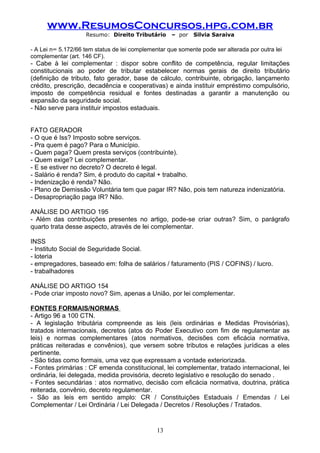 www.ResumosConcursos.hpg.com.br
                    Resumo: Direito Tributário      – por   Silvia Saraiva

- A Lei n° 5.172/66 tem status de lei complementar que somente pode ser alterada por outra lei
complementar (art. 146 CF).
- Cabe à lei complementar : dispor sobre conflito de competência, regular limitações
constitucionais ao poder de tributar estabelecer normas gerais de direito tributário
(definição de tributo, fato gerador, base de cálculo, contribuinte, obrigação, lançamento
crédito, prescrição, decadência e cooperativas) e ainda instituir empréstimo compulsório,
imposto de competência residual e fontes destinadas a garantir a manutenção ou
expansão da seguridade social.
- Não serve para instituir impostos estaduais.


FATO GERADOR
- O que é Iss? Imposto sobre serviços.
- Pra quem é pago? Para o Município.
- Quem paga? Quem presta serviços (contribuinte).
- Quem exige? Lei complementar.
- E se estiver no decreto? O decreto é legal.
- Salário é renda? Sim, é produto do capital + trabalho.
- Indenização é renda? Não.
- Plano de Demissão Voluntária tem que pagar IR? Não, pois tem natureza indenizatória.
- Desapropriação paga IR? Não.

ANÁLISE DO ARTIGO 195
- Além das contribuições presentes no artigo, pode-se criar outras? Sim, o parágrafo
quarto trata desse aspecto, através de lei complementar.

INSS
- Instituto Social de Seguridade Social.
- loteria
- empregadores, baseado em: folha de salários / faturamento (PIS / COFINS) / lucro.
- trabalhadores

ANÁLISE DO ARTIGO 154
- Pode criar imposto novo? Sim, apenas a União, por lei complementar.

FONTES FORMAIS/NORMAS
- Artigo 96 a 100 CTN.
- A legislação tributária compreende as leis (leis ordinárias e Medidas Provisórias),
tratados internacionais, decretos (atos do Poder Executivo com fim de regulamentar as
leis) e normas complementares (atos normativos, decisões com eficácia normativa,
práticas reiteradas e convênios), que versem sobre tributos e relações jurídicas a eles
pertinente.
- São tidas como formais, uma vez que expressam a vontade exteriorizada.
- Fontes primárias : CF emenda constitucional, lei complementar, tratado internacional, lei
ordinária, lei delegada, medida provisória, decreto legislativo e resolução do senado .
- Fontes secundárias : atos normativo, decisão com eficácia normativa, doutrina, prática
reiterada, convênio, decreto regulamentar.
- São as leis em sentido amplo: CR / Constituições Estaduais / Emendas / Lei
Complementar / Lei Ordinária / Lei Delegada / Decretos / Resoluções / Tratados.


                                               13
 