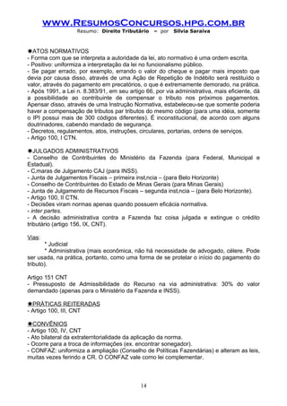 www.ResumosConcursos.hpg.com.br
                   Resumo: Direito Tributário     – por   Silvia Saraiva



ãATOS NORMATIVOS
- Forma com que se interpreta a autoridade da lei, ato normativo é uma ordem escrita.
- Positivo: uniformiza a interpretação da lei no funcionalismo público.
- Se pagar errado, por exemplo, errando o valor do cheque e pagar mais imposto que
devia por causa disso, através de uma Ação de Repetição de Indébito será restituído o
valor, através do pagamento em precatórios, o que é extremamente demorado, na prática.
- Após 1991, a Lei n. 8.383/91, em seu artigo 66, por via administrativa, mais eficiente, dá
a possibilidade ao contribuinte de compensar o tributo nos próximos pagamentos.
Apensar disso, através de uma Instrução Normativa, estabeleceu-se que somente poderia
haver a compensação de tributos par tributos do mesmo código (para uma idéia, somente
o IPI possui mais de 300 códigos diferentes). É inconstitucional, de acordo com alguns
doutrinadores, cabendo mandado de segurança.
- Decretos, regulamentos, atos, instruções, circulares, portarias, ordens de serviços.
- Artigo 100, I CTN.

ãJULGADOS ADMINISTRATIVOS
- Conselho de Contribuintes do Ministério da Fazenda (para Federal, Municipal e
Estadual).
- Câmaras de Julgamento CAJ (para INSS).
- Junta de Julgamentos Fiscais – primeira instância – (para Belo Horizonte)
- Conselho de Contribuintes do Estado de Minas Gerais (para Minas Gerais)
- Junta de Julgamento de Recursos Fiscais – segunda instância – (para Belo Horizonte).
- Artigo 100, II CTN.
- Decisões viram normas apenas quando possuem eficácia normativa.
- inter partes.
- A decisão administrativa contra a Fazenda faz coisa julgada e extingue o crédito
tributário (artigo 156, IX, CNT).

Vias:
        * Judicial
        * Administrativa (mais econômica, não há necessidade de advogado, célere. Pode
ser usada, na prática, portanto, como uma forma de se protelar o início do pagamento do
tributo).

Artigo 151 CNT
- Pressuposto de Admissibilidade do Recurso na via administrativa: 30% do valor
demandado (apenas para o Ministério da Fazenda e INSS).

ãPRÁTICAS REITERADAS
- Artigo 100, III, CNT

ãCONVÊNIOS
- Artigo 100, IV, CNT
- Ato bilateral da extraterritorialidade da aplicação da norma.
- Ocorre para a troca de informações (ex. encontrar sonegador).
- CONFAZ: uniformiza a ampliação (Conselho de Políticas Fazendárias) e alteram as leis,
muitas vezes ferindo a CR. O CONFAZ vale como lei complementar.



                                            14
 