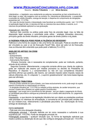 www.ResumosConcursos.hpg.com.br
                     Resumo: Direito Tributário       – por   Silvia Saraiva

c)declarativa – o legislador usou exatamente as palavras necessárias ao bem entendimento do
texto legal, ou seja, não exagerou nem se conteve. Ex. interpreta-se d)literalmente : a suspensão
e exclusão do crédito tributário, outorga de isenção, e dispensa do cumprimento de obrigações
acessórias (art. 111 CTN).
- Em caso de dúvida haverá a interpretação mais favorável ao contribuinte quanto : (art. 112 CTN):
à capitulação legal do fato, à natureza do fato ou natureza dos seus efeitos, à autoria, ou à
natureza da penalidade aplicável ou sua graduação.

Integração (art. 108 CTN)
- Nenhum fato ocorrido na prática pode estar fora da previsão legal, mas na falta de
disposição legal expressa a autoridade pode utiliza : analogia (situações obscuras),
princípios gerais de direito tributário, princípios gerais de direito público e eqüidade.

A FAZENDA PÚBLICA PODE PEDIR A FALÊNCIA DO DEVEDOR?
Falência é uma forma de coação e não uma forma de execução. Pode-se escolher entre
ser vinculado ou usar a Lei de Execução Fiscal? Não, deve ser pela Lei de Execução,
mas os tribunais têm entendido que pode pedir a falência (TJ e STJ)

ANÁLISE DO ARTIGO 154 CR/88
INCISO II
- Extraordinário.
- Ente Tributante: União.
- Instrumento Normativo:
    Primeira Corrente: não é necessária lei complementar, pode ser instituído, portanto,
através de lei ordinária.
   Segunda Corrente: diferentemente, a segunda corrente afirma que, diante da urgência,
pode ser instituído até mesmo por medida provisória ou decreto do Presidente da
República. O disposto “(...) compreendidos ou não em sua competência tributária”
permitiria afirmar que poderia, até mesmo, ser cobrado imposto sobre imposto, bases de
cálculo diferentes, etc. E o disposto “(...) suprimir gradativamente” não traria bases lógicas
para ser afirmado.

OBRIGAÇÃO TRIBUTÁRIA
- Vínculo jurídico através do qual o Estado, com base exclusivamente na lei, pode exigir do sujeito
passivo (contribuinte ou responsável) um tributo.
- A obrigação tributária (art. 113 CTN) é a relação jurídica abstrata, de caráter temporário, que
vincula o sujeito ativo (Estado) ao sujeito passivo (contribuinte):
a)principal – que surge com a ocorrência do fato gerador , tem por objeto o pagamento do tributo
ou penalidade pecuniária e extingue-se juntamente com o crédito dela decorrente. Ex. pagamento
do imposto;
b)acessória - a que decorre da legislação tributária tem por objeto as prestações positivas
nela previstas no interesse da arrecadação, e converte-se em principal pelo simples fato
da sua inobservância, relativamente à penalidade pecuniária. Ex. escrituração de livros,
entrega de declaração, etc.

FATO GERADOR
- Fato que cria uma obrigação tributária.
a)Obrigação principal – situação definida em lei como necessária e suficiente à sua
ocorrência (art. 114 CTN). Fonte da obrigação principal: lei.
b)Obrigação acessória – qualquer situação que, na forma da legislação aplicável que
impõe à prática ou abstenção de ato que não configura obrigação principal (art. 115 CTN).


                                                16
 
