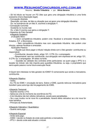 www.ResumosConcursos.hpg.com.br
                   Resumo: Direito Tributário     – por   Silvia Saraiva

- Só há tributo se houver um FG (fato que gera uma obrigação tributária) e uma fonte
acessória (mera disposição legal).
- Concepção Abstrata
   Descrição, em tese, de fato ou situação que vai gerar uma obrigação tributária.
   Ex: na ocorrência de um fato X, ocorrerá a obrigação Y.
- Concepção Concreta
   Existente no mundo real.
   Ex: o fato X ocorreu que gerou a obrigação Y.
- Aspectos do Fato Gerador
  a)Aspecto Subjetivo:
    a1)Sujeito Ativo:
         - Com competência tributária: podem criar, fiscalizar e arrecadar tributos. União,
Estados, D.F. e Municípios.
          - Sem competência tributária mas com capacidade tributária: não podem criar
tributos, apenas fiscalizar e arrecadar.
    A2)Sujeito Passivo:
        - Aquele que deve pagar o tributo/ relação direta com o fato gerador: contribuinte ou
responsável.
       - Contribuinte: devedor direto, artigo 121, I CTN. Ex: o empregado.
       - Responsável: sem ser contribuinte, sua obrigação vem expressa em lei; artigo 121,
II CTN. Ex: o empregador. IR retido na fonte.
        - Questão da validade dos contratos entre particulares: se quem paga o IPTU é o
locador do imóvel, isto não importa para questões tributárias, ou seja, o proprietário que
será sujeito passivo numa futura execução fiscal.


Η Quem tem interesse no fato gerador do ICMS? O comerciante que vende a mercadoria,
contribuinte.

b)Aspecto Objetivo:
- Verbo.
- Ex: FG do ICMS = circulação de bens. Sobre o ICMS, quando retira-se mercadoria para
transferir para outra loja não há pagamento de ICMS.

c)Aspecto Temporal:
- Quando ocorreu o FG.
- Aplica-se a lei do momento da ocorrência do FG.
- A lei tributária não tem efeitos retroativos, exceto para penalidades.
- Se o que mudou na lei nova foi a penalidade, haverá efeito retroativo se a lei nova for
mais benéfica.
- Princípio da Anterioridade.

d)Aspecto Valorativo / Quantitativo:
- Quanto será pago.

e)Aspecto Espacial:
- Onde será pago.
- ICMS = devido no Estado de onde está partindo a mercadoria.
- IPTU = devido onde está situado o imóvel.


                                             17
 