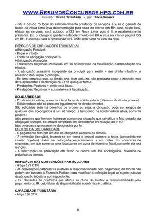 www.ResumosConcursos.hpg.com.br
                    Resumo: Direito Tributário     – por   Silvia Saraiva

- ISS = devido no local do estabelecimento prestador de serviços. Ex. se o gerente do
banco de Nova Lima leva documentação para casa do cliente em BH para, neste local,
efetuar os serviços, será cobrado o ISS em Nova Lima, pois é lá o estabelecimento
prestador. Ex. o advogado que tem estabelecimento em BH e atua no interior pagará ISS
em BH. Exceções para a construção civil, onde será pago no local da obra.

ESPÉCIES DE OBRIGAÇÕES TRIBUTÁRIAS
a)Obrigação Principal:
- Pagar o tributo.
- Fonte da obrigação principal: lei.
b)Obrigação Acessória:
- Prestações negativas instituídas em lei no interesse da fiscalização e arrecadação dos
tributos.
- A obrigação acessória independe da principal para existir = em direito tributário, o
acessório não segue o principal.
- Ex: uma empresa que, ao fim do ano, teve prejuízo, não precisará pagar o imposto, mas
deve apresentar a declaração de IR de qualquer forma.
- Prestações Positivas = emitir nota fiscal.
- Prestações Negativas = submeter-se à fiscalização.

SOLIDARIEDADE
- Em direito tributário, somente a lei é fonte de solidariedade (diferente do direito privado).
- Solidariedade não se presume (igualmente no direito privado).
São solidárias (não há benefício de ordem, ou seja, a obrigação pode ser exigida de
qualquer dos coobrigados a um só tempo, e tampouco há solidariedade ativa, somente
passiva):
a)as pessoas que tenham interesse comum na situação que constitua o fato gerador da
obrigação principal. Ex imóvel comprado em condomínio em relação ao IPTU;
b)as pessoas expressamente designadas por lei.
EFEITOS DA SOLIDARIEDADE
- O pagamento feito por um dos co-obrigados exonera os demais.
- A remissão (isenção), levando-se em conta o imóvel exonera a todos (concedida em
caráter objetivo), salvo se outorgada especialmente a um deles. Ex consórcio de
empresas, em que somente uma localiza-se em zona de incentivo fiscal, somente ela terá
isenção;
- A interrupção da prescrição em favor ou contra um dos coobrigados, favorece ou
prejudica os demais.

INEFICÁCIA DAS CONVENÇÕES PARTICULARES
- Artigo 123 CTN.
- As convenções particulares relativas à responsabilidade pelo pagamento do tributo não
podem ser opostas à Fazenda Pública para modificar a definição legal do sujeito passivo
da obrigação tributária correspondente.
- Ex. cláusulas de contratos que atribui ao clube de futebol a responsabilidade pelo
pagamento do IR, cujo titular da disponibilidade econômica é o atleta.

CAPACIDADE TRIBUTÁRIA
- Artigo 126 CTN.




                                              18
 