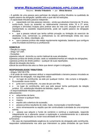 www.ResumosConcursos.hpg.com.br
                   Resumo: Direito Tributário    – por   Silvia Saraiva

- A aptidão de uma pessoa para participar da relação jurídica tributária na qualidade de
sujeito passivo da obrigação, aptidão esta a qual não há restrições.
- A capacidade tributária passiva independe :
• •       capacidade civil das pessoas naturais – ainda que absoluta (menores de 16 anos,
    surdo-mudo, louco ou ausente) ou relativamente (menores entre 16 e 21 anos,
    pródigos e silvícolas) incapaz para praticar atos da vida civil, situação em que será
    representado ou assistido respectivamente, pode ser sujeito passivo da obrigação
    tributária;
• •       que a pessoa natural que tenha sofrido privação ou limitação do exercício de
    atividades civis, comerciais ou profissionais ou da administração direta dos seus
    negócios. Ex. falido, interditado, etc;
• •       que a pessoa jurídica não esteja regularmente registrada, bastando que configure
    uma imunidade econômica ou profissional.

DOMICÍLIO
- Eleição é a regra.
- Artigo 127 CNT.
- Exceções :
a)pessoa natural : domicílio ou centro habitual de suas atividades;
b)pessoa jurídica de direito privado: sede ou estabelecimentos em relação às obrigações;
c)pessoa jurídica de direito público – qualquer de suas repartições;
d)local da situação dos bens;
e)local da ocorrência dos atos ou fatos que derem origem à obrigação.

RESPONSABILIDADE TRIBUTÁRIA
- Artigos 128/138 CTN.
- A lei pode de modo expresso atribuir a responsabilidade a terceira pessoa vinculada ao
fato gerador da obrigação, nos seguintes casos:
• •        no lugar do contribuinte, se este por qualquer motivo não cumpre a obrigação .
     Ex.sucessão causa mortis;
• •       junto com o contribuinte , no caso de pai com filho;
• •         no lugar do contribuinte, sem que este sequer tenha participado da relação
     jurídica . Ex. substituição tributária de bebidas, cigarro, etc.
- A responsabilidade tributária pode ser :
a)Sucessores :
• •       adquirentes de bens;
• •       sucessor a qualquer título;
• •       meeiro;
• •       espólio até a abertura da sucessão;
• •       pessoa jurídica resultante de cisão, fusão, incorporação e transformação;
• •        sócio remanescente ou espólio que der continuidade à atividade de uma empresa
     extinta;
• •        pessoa que adquire o fundo de comércio e continua a exploração, responde
     integralmente se o alienante cessar a exploração e subsidiariamente se o alienante
     prosseguir a exploração ou iniciar nova atividade em 6 meses.
b)Terceiros
   - No caso de impossibilidade exigência do cumprimento da obrigação pelo contribuinte,
respondem solidariamente nos atos que intervierem ou pelas omissões de que forem


                                           19
 