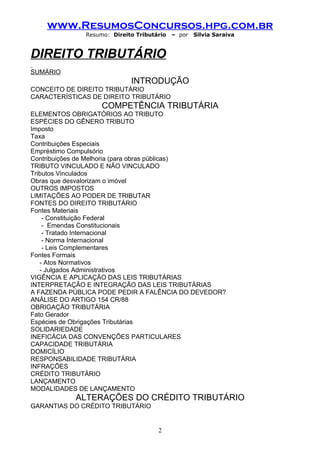 www.ResumosConcursos.hpg.com.br
              Resumo: Direito Tributário   – por   Silvia Saraiva


DIREITO TRIBUTÁRIO
SUMÁRIO
                            INTRODUÇÃO
CONCEITO DE DIREITO TRIBUTÁRIO
CARACTERÍSTICAS DE DIREITO TRIBUTÁRIO
                   COMPETÊNCIA TRIBUTÁRIA
ELEMENTOS OBRIGATÓRIOS AO TRIBUTO
ESPÉCIES DO GÊNERO TRIBUTO
Imposto
Taxa
Contribuições Especiais
Empréstimo Compulsório
Contribuições de Melhoria (para obras públicas)
TRIBUTO VINCULADO E NÃO VINCULADO
Tributos Vinculados
Obras que desvalorizam o imóvel
OUTROS IMPOSTOS
LIMITAÇÕES AO PODER DE TRIBUTAR
FONTES DO DIREITO TRIBUTÁRIO
Fontes Materiais
    - Constituição Federal
    - Emendas Constitucionais
    - Tratado Internacional
    - Norma Internacional
    - Leis Complementares
Fontes Formais
   - Atos Normativos
   - Julgados Administrativos
VIGÊNCIA E APLICAÇÃO DAS LEIS TRIBUTÁRIAS
INTERPRETAÇÃO E INTEGRAÇÃO DAS LEIS TRIBUTÁRIAS
A FAZENDA PÚBLICA PODE PEDIR A FALÊNCIA DO DEVEDOR?
ANÁLISE DO ARTIGO 154 CR/88
OBRIGAÇÃO TRIBUTÁRIA
Fato Gerador
Espécies de Obrigações Tributárias
SOLIDARIEDADE
INEFICÁCIA DAS CONVENÇÕES PARTICULARES
CAPACIDADE TRIBUTÁRIA
DOMICÍLIO
RESPONSABILIDADE TRIBUTÁRIA
INFRAÇÕES
CRÉDITO TRIBUTÁRIO
LANÇAMENTO
MODALIDADES DE LANÇAMENTO
           ALTERAÇÕES DO CRÉDITO TRIBUTÁRIO
GARANTIAS DO CRÉDITO TRIBUTÁRIO


                                     2
 