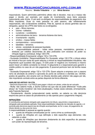 www.ResumosConcursos.hpg.com.br
                    Resumo: Direito Tributário      – por   Silvia Saraiva

responsáveis. Quem administra patrimônio alheio não é devedor, mas se a massa não
pagar o devido, por exemplo, por opção do inventariante, seus bens pessoais
responderão pela dívida. O pai será co-obrigado da responsabilidade de pagamento dos
filhos impúberes. Duas ou mais pessoas no pólo passivo, são solidariamente
responsáveis, são co-devedores solidários. Pela lei, apenas os sócios gerentes são co-
obrigados, apesar de a PFN citar todos os co-obrigados.
• •      pais – filhos menores;
• •      tutores - tulelados;
• •      curadores – curatelados;
• •      administradores de bens - terceiros titulares dos bens;
• •      inventariante - espólio;
• •      síndico – massa falida;
• •      comissionários – concordatários;
• •      tabeliães – terceiros;
• •      sócios - sociedade de pessoas liquidada;
• •       responsabilidade pessoal - todas estas pessoas, mandatários, gerentes e
    diretores por créditos decorrentes de atos praticados com excesso de poder ou
    infração legal ou contratual. Artigo 128 CTN.
- Responsabilidade Empresarial: artigos 132 e 133 CTN.
- Sucessão Imobiliária / Responsabilidade Por Sucessão: artigo 130 CTN; o tributo adere
ao imóvel e fica por conta de quem adquire o imóvel as responsabilidades tributárias, não
importando qual sucedido não pagou. A CDA pode vir negativa (no momento) e mesmo
assim haver um débito constante no imóvel. O adquirente é o responsável para garantir o
crédito público no caso de um não pagamento. É possível penhorar bem de família nesse
caso.
- Sucessão Empresarial: artigo 132 e 133 CTN. Quem adquire a empresa com o mesmo
ramo de atividade da anterior e aproveita do ponto de comércio e clientela (ex. CEASA,
postos de gasolina, etc) arcaria com os tributos devidos pelo anterior não pagos por ele,
não importando contrato entre as partes dispondo de forma diferente.

ANÁLISE DO ARTIGO 138 CTN
- Denúncia Espontânea: ir ao FISCO para pagar o tributo em atraso, antes de ser autuado.
- Multa: não caberia multa, e Sacha Calmon diz que não se pode diferenciar “multa pelo
atraso” de “multa moratória” (de mera atualização), muitas vezes cobrada, erroneamente,
pela Fazenda Nacional.
- Parcelamento: dissídio jurisprudencial neste sentido, se caberia ou não denúncia
espontânea para os casos de parcelamento (e não apenas para o pagamento integral).

INFRAÇÕES
O contribuinte permanece obrigado pelo pagamento do tributo, assumindo o responsável a
obrigação pela penalidade aplicada. Esta responsabilidade independe da intenção do agente, e é
excluída pela denúncia espontânea da infração acompanhada, se for o caso, do pagamento do
tributo devido ou dos juros de mora.
A responsabilidade é pessoal ao agente quando :
• •    quanto às infrações conceituadas por lei como crime ou contravenção;
• •     quanto às infrações em cuja definição o dolo específico seja elementar, não
   cabendo a culpa;
• •     quanto às infrações que decorram diretamente do dolo específico de pessoas
   com poder de representação de terceiros.


                                               20
 