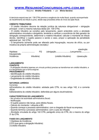 www.ResumosConcursos.hpg.com.br
                      Resumo: Direito Tributário         – por    Silvia Saraiva



A denúncia espontânea (art. 138 CTN) previne a exigência da multa fiscal, quando acompanhada
do recolhimento do tributo e juros, desde seja procedida antes do início da ação fiscal.

CRÉDITO TRIBUTÁRIO
- O crédito tributário decorre da relação jurídica de natureza obrigacional – obrigação
principal - e tem a mesma natureza desta (art. 139 CTN).
- O crédito tributário se constitui pelo lançamento, assim entendido como a atividade
administrativa vinculada e obrigatória, tendente a verificar a ocorrência do fato gerador da
obrigação correspondente, determinar a matéria tributável, calcular o montante do tributo
devido, identificar o sujeito passivo e sendo o caso, propor a aplicação da penalidade
aplicável (art. 142 CTN).
- O lançamento somente pode ser alterado pela impugnação, recurso de ofício, ou por
inciativa da própria administração (revisão)./

                                                                                           a)extinção
Hipótese    .......................    FG       (obrigação..........................Lançamento...............
b)suspensão
Incidência                   tributária)                    (crédito tributário)           c)execução


LANÇAMENTO
CONCEITO
- A obrigação tributária (apenas um vínculo jurídico) precisa se transformar em crédito tributário, e
é o lançamento que a torna exigível.
PROCEDIMENTO
- Identificação do crédito tributário;
- Lançamento do crédito tributário;
- Exigibilidade do crédito tributário.

NATUREZA JURÍDICA
Correntes:
a)Constitutiva do crédito tributário: adotada pelo CTN, no seu artigo 142, é a corrente
oficial.
b)Declaratória do crédito tributário: defendida por alguns doutrinadores.

CARACTERÍSTICAS DO LANÇAMENTO
- Ato privativo da autoridade administrativa (fiscal)
- Notificação.
- O sujeito passivo não lança, para efeitos fiscais.
- Cálculo do montante = alíquota e BC.
- Quando começa o processo administrativo: com a chegada do fiscal na empresa.
- Quando termina o processo administrativo: com o auto de infração.
- Atividade vinculada do artigo 142 CTN, parágrafo único do CTN, diz o mesmo do artigo
3o do CTN.

FASES DO LANÇAMENTO
1.Hipótese de Incidência
2.FG (que gera a obrigação tributária)
3.Crédito tributário


                                                   21
 