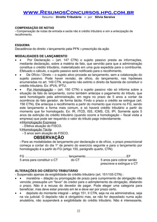 www.ResumosConcursos.hpg.com.br
                        Resumo: Direito Tributário              – por     Silvia Saraiva



COMPENSAÇÃO DE NOTAS
- Compensação de notas de entrada e saída não é crédito tributário e sim a antecipação de
recolhimento.


ESQUEMA
Decadência do direito ∋ lançamento pela PFN ∋ prescrição da ação

MODALIDADES DE LANÇAMENTO
• •     Por Declaração – (art. 147 CTN) o sujeito passivo presta as informações,
  mediante declaração, sobre a matéria de fato, que servirão para que a administração
  constitua o crédito tributário, materializado em uma guia expedida para o contribuinte.
  Efetuado o cálculo, o sujeito passivo será notificado para o recolhimento.
• •    De Ofício / Direto – o sujeito ativo procede ao lançamento, sem a colaboração do
  sujeito passivo. Pode haver revisão, de ofício, do lançamento, nas hipóteses
  enumeradas no art. 149 CTN, enquanto não extinto o direito da fazenda de constituir o
  crédito tributário. Ex: IPVA, IPTU.
• •     Por Homologação – (art. 150 CTN) o sujeito passivo não só informa sobre a
  situação de fato do lançamento, como também antecipa o pagamento do tributo, que
  será homologado pela administração, em regra no prazo de 5 anos a contar da
  ocorrência do fato gerador, de forma tácita. Findo o prazo o crédito se extingue (art.
  156 CTN). Ele antecipa o recolhimento a partir do momento que incorre no FG, sendo
  este lançamento a forma mais comum, e só haverá crédito tributário a partir do
  momento que for homologado. Ex: IR, ITCD, ISS, ICMS, CS, IPI. Somente após 5
  anos da extinção do crédito tributário (quando ocorre a homologação – fiscal visita a
  empresa) que pode ser requerido o valor do tributo pago indevidamente.
  a)Homologação Expressa
    - Efetiva atuação do FISCO.
  b)Homologação Tácita
    - 5 anos sem atuação do FISCO.
                OBSERVAÇÃO
   - Para as modalidades de lançamento por declaração e de ofício, o prazo prescricional
   começa a contar do dia 1o de janeiro do exercício seguinte e para o lançamento por
   homologação é a partir do FG (artigo 150, parágrafo quarto, CTN).

   FG ................................................. lançamento...............................................EF
   5 anos para constituir o CT                            do CT                    5 anos para cobrar senão
                                                                                   prescreve e extingue o CT

ALTERAÇÕES DO CRÉDITO TRIBUTÁRIO
- Suspensão apenas da exigibilidade do crédito tributário (art. 151/155 CTN) :
• •    moratória – dilação ou prorrogação de prazo para cumprimento de obrigação não
   vencida; pressupõe um “favor” do credor para o adimplemento da obrigação, dilatando
   o prazo. Não é a recusa do devedor de pagar. Pode eleger uma categoria para
   beneficiar, mas deve estar previsto em lei e deve ser por prazo certo.
• •    depósito do montante integral – artigo 151, II CTN, seja na via administrativa, seja
   na via judicial. O depósito não é obrigatório mas, se não for depositado numa ação
   anulatória, não suspenderá a exigibilidade do crédito tributário. Não é interessante,


                                                         22
 