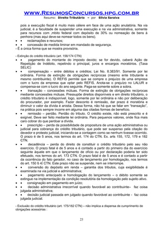 www.ResumosConcursos.hpg.com.br
                     Resumo: Direito Tributário       – por   Silvia Saraiva

    pois a execução fiscal é muito mais célere em face de uma ação anulatória. Na via
    judicial, é a faculdade de suspender uma execução e na via administrativa, somente
    para recursos com âmbito federal com depósito de 30% ou nomeação de bens à
    penhora (mas aqui deve-se nomear todos os bens).
• •      reclamações e recursos;
• •      concessão de medida liminar em mandado de segurança.
- É a única forma que se mostra provisória.

- Extinção do crédito tributário (art. 156/174 CTN)
•   •     pagamento do montante do imposto devido; se for devido, caberá Ação de
    Repetição de Indébito, repetindo o principal, juros e encargos moratórios. (Taxa
    SELIC)
•   •     compensação – entre débitos e créditos; Lei No. 8.383/91. Somente por lei
    ordinária. Forma de extinção de obrigações recíprocas (mesmo ente tributante e
    mesmo contribuinte). O REFIS permite que se compre o prejuízo de uma empresa
    com o lucro da empresa que optar pelo REFIS. Anota-se o prejuízo no LALUR e
    compensa-se com o lucro do ano seguinte. Paga-se somente sobre a sobra.
•   •     transação – concessões mútuas. Forma de extinção de obrigações recíprocas
    mediante concessões mútuas. Pressupõe direitos disponíveis e em direito tributário, o
    crédito tributário é indisponível, logo, somente por lei ordinária e não por deliberação
    do procurador, por exemplo. Fazer desconto é remissão, dar prazo é moratória e
    diminuir o valor da dívida é anistia. Dessa forma, não há que se falar em “transação”,
    na prática pois sempre incorre em alguma das citadas formas de benefício.
•   •     remissão – perdão. Perdão do tributo. O crédito existe, não está prescrito e é
    exigível. Deve ser feito mediante lei ordinária. Para pequenos valores, onde fica mais
    caro cobrar do que perdoar a dívida.
•   •    prescrição – perda da possibilidade de propositura de uma ação administrativa ou
    judicial para cobrança do crédito tributário, que pode ser suspenso pela citação do
    devedor e protesto judicial, iniciando-se a contagem como se nenhum tivesse ocorrido.
    O prazo é de 5 anos, nos termos do art. 174 do CTN. Ex. arts 155, 172, 179 e 182
    CTN.
•   •     decadência – perda do direito de constituir o crédito tributário pelo seu não
    exercício. O prazo fatal é de 5 anos e é contado a partir do primeiro dia do exercício
    seguinte àquele em que o lançamento de ofício ou por declaração poderia ter sido
    efetuado, nos termos do art. 173 CTN. O prazo fatal é de 5 anos e é contado a partir
    da ocorrência do fato gerador, no caso de lançamento por homologação, nos termos
    do art. 150 § 4º CTN. Este prazo não se suspende, nem se interrompe.
•   •     conversão do depósito em renda – garantia dos tributos, cuja exigibilidade é
    examinada na via judicial e administrativa;
•   •     pagamento antecipado e homologação do lançamento – o débito somente se
    extingue na implementação da condição resolutória da homologação pelo sujeito ativo.
•   •    consignação em pagamento em juízo;
•   •     decisão administrativa irrecorrível quando favorável ao contribuinte– faz coisa
    julgada administrativa;
•   •    decisão judicial passada em julgado quando favorável ao contribuinte - faz coisa
    julgada judicial.

- Exclusão do crédito tributário (art. 175/182 CTN) – não implica a dispensa de cumprimento de
obrigações acessórias :


                                                 23
 