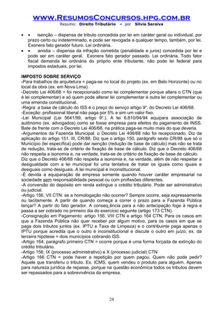 www.ResumosConcursos.hpg.com.br
                    Resumo: Direito Tributário    – por   Silvia Saraiva

•   •    isenção – dispensa de tributo concedida por lei em caráter geral ou individual, por
    prazo certo ou indeterminado, e pode ser revogada a qualquer tempo, também, por lei.
    Exonera fato gerador futuro. Lei ordinária.
•   •    anistia – dispensa da infração cometida (penalidade e juros) concedida por lei e
    pode ser em caráter geral. Exonera fato gerador passado. Lei ordinária. Todo fator
    fiscal demanda lei ordinária do próprio ente tributante, não pode lei federal para
    impostos estaduais, por lei.

IMPOSTO SOBRE SERVIÇO
-Para trabalhos de arquitetura = paga-se no local do projeto (ex. em Belo Horizonte) ou no
local da obra (ex. em Nova Lima).
-Decreto Lei 406/68 = foi recepcionado como lei complementar porque altera o CTN (que
é lei complementar) e só quem pode alterar lei complementar é outra lei complementar ou
uma emenda constitucional.
-Regra: a base de cálculo do ISS é o preço do serviço artigo 9o. do Decreto Lei 406/68.
-Exceção: profissional liberal não paga por 5% e sim um valor fixo.
-Lei Municipal (Lei 5641/99, artigo 9o.). A lei 6.810/94/94 equipara associação de
autônomo (ex. advogados) como se fosse empresa para efeitos do pagamento de INSS.
Bate de frente com o Decreto Lei 406/68, na prática paga-se muito mais do que deveria.
-Argumentos da Fazenda Municipal: o Decreto Lei 406/68 não foi recepcionado. Diz da
aplicação do artigo 151, III, CR/88. Diz que o artigo 150, parágrafo sexto CR/88 que só o
Município (lei específica) pode dar isenção (redução de base de cálculo) mas não se trata
de redução, trata-se de critério de fixação de base de cálculo. Diz que o Decreto 406/68
não respeita a isonomia e, na verdade, trata-se de critério de fixação de base de cálculo.
Diz que o Decreto 406/68 não respeita a isonomia e, na verdade, além de não respeitar a
desigualdade com a lei municipal foi uma tentativa de tratar os iguais como iguais e
desiguais como desiguais. A lei municipal é inconstitucional.
-É devida a equiparação de empresa somente quando houver caráter empresarial na
sociedade sem responsabilidade pessoal ou com profissões diferentes.
-A conversão do depósito em renda extingue o crédito tributário. Pode ser administrativo
ou judicial.
-Artigo 156, VII CTN: se a homologação não ocorrer? Sempre ocorre, seja expressamente
ou tacitamente. A partir de quando começa a correr o prazo para a Fazenda Pública
lançar? A partir do fato gerador. A conseqüência para a não antecipação foge à regra e
passa a ser cobrado no primeiro dia do exercício seguinte (artigo 173 CTN).
-Consignação em Pagamento: artigo 156, VIII CTN e artigo 164 CTN. Para os casos em
que a Fazenda Pública não quer receber por algum motivo, para os casos em que se
paga dois tributos juntos (ex. IPTU e Taxa de Limpeza) e o contribuinte paga apenas o
IPTU porque acredita que o outro é inconstitucional e discute o outro em juízo; ex. da
terceira hipótese = dois municípios cobrando ISS.
-Artigo 164, parágrafo primeiro CTN = ocorre porque é uma forma forçada de extinção do
crédito tributário.
-Artigo 156, IX (processo administrativo) e X (processo judicial) CTN
-Artigo 166 CTN = pode haver a repetição por quem pagou. Quem não pode pedir?
Aquele que transferiu o tributo. Ex. ICMS, quem vendeu o produto para alguém. Apenas
para natureza jurídica de repasse, porque na questão econômica todos os tributos devem
ser repassados para a sobrevivência da empresa.




                                             24
 