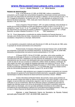 www.ResumosConcursos.hpg.com.br
                     Resumo: Direito Tributário       – por    Silvia Saraiva

PEDIDO DE RESTITUIÇÃO
              O art. 10 do Decreto-lei nº 2.288, de 23/06/1986, instituiu o empréstimo
compulsório, que foi exigido dos consumidores de gasolina e álcool para veículos automotores,
bem assim dos adquirentes de automóveis de passeio e utilitários, na forma prevista nos arts. 11 e
15. O resgate do empréstimo, de acordo com o art. 16, seria efetuado em quotas do Fundo
Nacional de Desenvolvimento – FND, criado pelo mesmo Decreto-lei, e regulamentado pelo
Decreto nº 193, de 21/08/1991.

              Como o Supremo Tribunal Federal – STF, em ações incidentais vinha decidindo no
sentido da inconstitucionalidade de parte dos dispositivos citados (incisos II, III e IV do art. 11,
parágrafos e “caput” do art. 13, art. 15, parágrafo 2º e “caput” do art. 16, e a expressão “bem como
dos adquirentes de automóveis de passeio e utilitários” no parágrafo único do art. 10 – o Poder
Executivo, ao editar a Medida Provisória nº 110, de          1995, estabeleceu :

“Art. 18 - Ficam dispensados a constituição de créditos tributários da Fazenda Nacional, a
inscrição como Dívida Ativa da União, o ajuizamento da respectiva execução fiscal , bem assim
cancelados o lançamento e a inscrição, relativamente :



II – ao empréstimo compulsório instituído pelo Decreto-lei nº 2.288, de 23 de julho de 1986, sobre
a aquisição de veículos automotores e de combustível; “

              Posteriormente, foi baixada a Resolução do Senado Federal nº 50, de 09/10/1995,
que suspendeu a execução dos precitados dispositivos do Decreto-lei nº 2.288, de 23/06/1986,
declarados inconstitucionais nos autos do recurso extraordinário nº 121.336.

                O Parecer COSIT nº 58 de 27/10/1998,, que tratou, entre outras questões, da
restituição da restituição de tributos ou contribuições cobrados com base em lei declarada
inconstitucional pelo STF, estabeleceu que são passíveis de restituição os valores recolhidos
indevidamente que não tiverem sido alcançados pelo prazo decadencial de cinco anos, contados
a partir da data do ato que conceda ao contribuinte o efetivo direito de pleitear a restituição. No
caso tratado nos autos, com relação às hipóteses elencadas nos incisos II a VII do art. 18 da
Medida Provisória nº 1.699-40/1998 (atual Medida Provisória nº 1.770-5/1999), o termo inicial seria
da data da publicação da Medida Provisória nº 1.110, de 30/08/1995, já que sua edição ocorreu
antes da mencionada Resolução do Senado Federal nº 50, de 09/10/1995.

              Entretanto, cabe esclarecer que o resgate do empréstimo compulsório em comento
seria efetuado em quotas do Fundo Nacional de Desenvolvimento, cuja gestão, administração e
representação é do Banco Nacional de Desenvolvimento Econômico e Social – BNDES.

               Coube à Secretaria da Receita Federal, tão-somente, baixar pauta periódica de
valor de veículos usados para efeito do cálculo do empréstimo, bem assim divulgar o valor do seu
resgate, no que se refere aos combustíveis, segundo o valor do consumo médio por veículo,
verificado no ano do recolhimento. Não lhe foi atribuída qualquer competência para tratar do
resgate das referidas quotas como forma de devolução do empréstimo compulsório tampouco
dispor sobre sua devolução, uma vez que estas atividades encontram-se sob a esfera de
competência dos administradores e gestores do Fundo Nacional de Desenvolvimento – FND, que
no caso é o Banco Nacional de Desenvolvimento Econômico e Social BNDS.

            Ademais, o atual Regimento Interno da Secretaria da Receita Federal,
aprovado pela Portaria MF nº 227, de 03/09/1998, determina :



                                                26
 