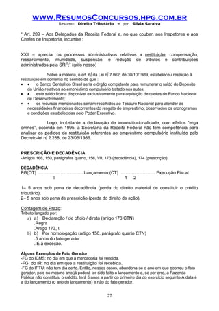 www.ResumosConcursos.hpg.com.br
                       Resumo: Direito Tributário            – por    Silvia Saraiva

“ Art. 209 – Aos Delegados da Receita Federal e, no que couber, aos Inspetores e aos
Chefes de Inspetoria, incumbe :


XXII – apreciar os processos administrativos relativos a restituição, compensação,
ressarcimento, imunidade, suspensão, e redução de tributos e contribuições
administrados pela SRF;” (grifo nosso)

                Sobre a matéria, o art. 6º da Lei nº 7.862, de 30/10/1989, estabeleceu restrição à
restituição em comento no sentido de que :
• •       o Banco Central do Brasil seria o órgão competente para remunerar o saldo do Depósito
    da União relativos ao empréstimo compulsório tratado nos autos;
• •       este saldo ficaria disponível exclusivamente para aquisição de quotas do Fundo Nacional
    de Desenvolvimento;
• •       os recursos mencionados seriam recolhidos ao Tesouro Nacional para atender as
    necessidades financeiras decorrentes do resgate do empréstimo, observados os cronogramas
    e condições estabelecidas pelo Poder Executivo.

              Logo, inobstante a declaração de inconstitucionalidade, com efeitos “erga
omnes”, ocorrida em 1995, a Secretaria da Receita Federal não tem competência para
analisar os pedidos de restituição referentes ao empréstimo compulsório instituído pelo
Decreto-lei nº 2.288, de 23/06/1986.


PRESCRIÇÃO E DECADÊNCIA
-Artigos 168, 150, parágrafos quarto, 156, VII, 173 (decadência), 174 (prescrição).

DECADÊNCIA
FG(OT) ..................................... Lançamento (CT) ............................. Execução Fiscal
                    1                                            1 2

1– 5 anos sob pena de decadência (perda do direito material de constituir o crédito
tributário).
2– 5 anos sob pena de prescrição (perda do direito de ação).

Contagem de Prazo:
Tributo lançado por:
    a) a) Declaração / de ofício / direta (artigo 173 CTN)
       .Regra
       .Artigo 173, I.
    b) b) Por homologação (artigo 150, parágrafo quarto CTN)
       .5 anos do fato gerador
       . É a exceção.

Alguns Exemplos de Fato Gerador
-FG do ICMS: no dia em que a mercadoria foi vendida.
-FG do IR: no dia em que a restituição foi recebida.
-FG do IPTU: não tem dia certo. Então, nesses casos, abandona-se o ano em que ocorreu o fato
gerador, pois no mesmo ano já poderá ter sido feito o lançamento e, se por erro, a Fazenda
Pública não constituiu o crédito, terá 5 anos a partir do primeiro dia do exercício seguinte.A data é
a do lançamento (o ano do lançamento) e não do fato gerador.


                                                      27
 