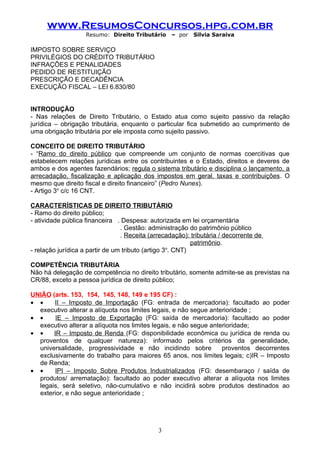 www.ResumosConcursos.hpg.com.br
                    Resumo: Direito Tributário     – por   Silvia Saraiva

IMPOSTO SOBRE SERVIÇO
PRIVILÉGIOS DO CRÉDITO TRIBUTÁRIO
INFRAÇÕES E PENALIDADES
PEDIDO DE RESTITUIÇÃO
PRESCRIÇÃO E DECADÊNCIA
EXECUÇÃO FISCAL – LEI 6.830/80


INTRODUÇÃO
- Nas relações de Direito Tributário, o Estado atua como sujeito passivo da relação
jurídica – obrigação tributária, enquanto o particular fica submetido ao cumprimento de
uma obrigação tributária por ele imposta como sujeito passivo.

CONCEITO DE DIREITO TRIBUTÁRIO
- “Ramo do direito público que compreende um conjunto de normas coercitivas que
estabelecem relações jurídicas entre os contribuintes e o Estado, direitos e deveres de
ambos e dos agentes fazendários; regula o sistema tributário e disciplina o lançamento, a
arrecadação, fiscalização e aplicação dos impostos em geral, taxas e contribuições. O
mesmo que direito fiscal e direito financeiro” (Pedro Nunes).
- Artigo 3o c/c 16 CNT.

CARACTERÍSTICAS DE DIREITO TRIBUTÁRIO
- Ramo do direito público;
- atividade pública financeira . Despesa: autorizada em lei orçamentária
                                 . Gestão: administração do patrimônio público
                                 . Receita (arrecadação): tributária / decorrente de
                                                           patrimônio.
                                                   o
- relação jurídica a partir de um tributo (artigo 3 . CNT)

COMPETÊNCIA TRIBUTÁRIA
Não há delegação de competência no direito tributário, somente admite-se as previstas na
CR/88, exceto a pessoa jurídica de direito público;

UNIÃO (arts. 153, 154, 145, 148, 149 e 195 CF) :
• •    II – Imposto de Importação (FG: entrada de mercadoria): facultado ao poder
  executivo alterar a alíquota nos limites legais, e não segue anterioridade ;
• •     IE – Imposto de Exportação (FG: saída de mercadoria): facultado ao poder
  executivo alterar a alíquota nos limites legais, e não segue anterioridade;
• •    IR – Imposto de Renda (FG: disponibilidade econômica ou jurídica de renda ou
  proventos de qualquer natureza): informado pelos critérios da generalidade,
  universalidade, progressividade e não incidindo sobre            proventos decorrentes
  exclusivamente do trabalho para maiores 65 anos, nos limites legais; c)IR – Imposto
  de Renda;
• •     IPI – Imposto Sobre Produtos Industrializados (FG: desembaraço / saída de
  produtos/ arrematação): facultado ao poder executivo alterar a alíquota nos limites
  legais, será seletivo, não-cumulativo e não incidirá sobre produtos destinados ao
  exterior, e não segue anterioridade ;




                                              3
 