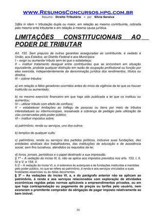 www.ResumosConcursos.hpg.com.br
                     Resumo: Direito Tributário      – por    Silvia Saraiva

3)Bis in idem = tributação dupla ou maior, em relação ao mesmo contribuinte, cobrada
pelo mesmo ente tributante e em relação à mesma causa jurídica.


LIMITAÇÕES   CONSTITUCIONAIS                                                              AO
PODER DE TRIBUTAR
Art. 150. Sem prejuízo de outras garantias asseguradas ao contribuinte, é vedado à
União, aos Estados, ao Distrito Federal e aos Municípios:
I – exigir ou aumentar tributo sem lei que o estabeleça;
II – instituir tratamento desigual entre contribuintes que se encontrem em situação
equivalente, proibida qualquer distinção em razão de ocupação profissional ou função por
eles exercida, independentemente da denominação jurídica dos rendimentos, títulos ou
direitos;
III – cobrar tributos:

a) em relação a fatos geradores ocorridos antes do início da vigência da lei que os houver
instituído ou aumentado;

b) no mesmo exercício financeiro em que haja sido publicada a lei que os instituiu ou
aumentou;
IV – utilizar tributo com efeito de confisco;
V – estabelecer limitações ao tráfego de pessoas ou bens por meio de tributos
interestaduais ou intermunicipais, ressalvada a cobrança de pedágio pela utilização de
vias conservadas pelo poder público;
VI – instituir impostos sobre:

a) patrimônio, renda ou serviços, uns dos outros;

b) templos de qualquer culto;

c) patrimônio, renda ou serviços dos partidos políticos, inclusive suas fundações, das
entidades sindicais dos trabalhadores, das instituições de educação e de assistência
social, sem fins lucrativos, atendidos os requisitos da lei;

d) livros, jornais, periódicos e o papel destinado a sua impressão.
§ 1º – A vedação do inciso III, b, não se aplica aos impostos previstos nos arts. 153, I, II,
IV e V, e 154, II.
§ 2º – A vedação do inciso VI, a, é extensiva às autarquias e às fundações instituídas e mantidas
pelo poder público, no que se refere ao patrimônio, à renda e aos serviços vinculados a suas
finalidades essenciais ou às delas decorrentes.
§ 3º – As vedações do inciso VI, a, e do parágrafo anterior não se aplicam ao
patrimônio, à renda e aos serviços relacionados com exploração de atividades
econômicas regidas pelas normas aplicáveis a empreendimentos privados, ou em
que haja contraprestação ou pagamento de preços ou tarifas pelo usuário, nem
exoneram o promitente comprador da obrigação de pagar imposto relativamente ao
bem imóvel.




                                                30
 