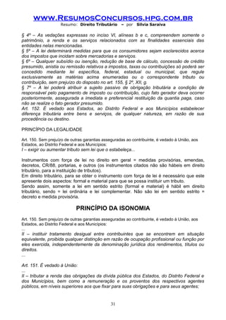 www.ResumosConcursos.hpg.com.br
                    Resumo: Direito Tributário      – por    Silvia Saraiva

§ 4º – As vedações expressas no inciso VI, alíneas b e c, compreendem somente o
patrimônio, a renda e os serviços relacionados com as finalidades essenciais das
entidades nelas mencionadas.
§ 5º – A lei determinará medidas para que os consumidores sejam esclarecidos acerca
dos impostos que incidam sobre mercadorias e serviços.
§ 6º – Qualquer subsídio ou isenção, redução de base de cálculo, concessão de crédito
presumido, anistia ou remissão relativos a impostos, taxas ou contribuições só poderá ser
concedido mediante lei específica, federal, estadual ou municipal, que regule
exclusivamente as matérias acima enumeradas ou o correspondente tributo ou
contribuição, sem prejuízo do disposto no art. 155, § 2º, XII, g.
§ 7º – A lei poderá atribuir a sujeito passivo de obrigação tributária a condição de
responsável pelo pagamento de imposto ou contribuição, cujo fato gerador deva ocorrer
posteriormente, assegurada a imediata e preferencial restituição da quantia paga, caso
não se realize o fato gerador presumido.
Art. 152. É vedado aos Estados, ao Distrito Federal e aos Municípios estabelecer
diferença tributária entre bens e serviços, de qualquer natureza, em razão de sua
procedência ou destino.

PRINCÍPIO DA LEGALIDADE

Art. 150. Sem prejuízo de outras garantias asseguradas ao contribuinte, é vedado à União, aos
Estados, ao Distrito Federal e aos Municípios:
I – exigir ou aumentar tributo sem lei que o estabeleça...

Instrumentos com força de lei no direito em geral = medidas provisórias, emendas,
decretos, CR/88, portarias, e outros (os instrumentos citados não são hábeis em direito
tributário, para a instituição de tributos).
Em direito tributário, para se obter o instrumento com força de lei é necessário que este
apresente dois aspectos: formal e material para que se possa instituir um tributo.
Sendo assim, somente a lei em sentido estrito (formal e material) é hábil em direito
tributário, sendo = lei ordinária e lei complementar. Não são lei em sentido estrito =
decreto e medida provisória.

                            PRINCÍPIO DA ISONOMIA
Art. 150. Sem prejuízo de outras garantias asseguradas ao contribuinte, é vedado à União, aos
Estados, ao Distrito Federal e aos Municípios:
...
II – instituir tratamento desigual entre contribuintes que se encontrem em situação
equivalente, proibida qualquer distinção em razão de ocupação profissional ou função por
eles exercida, independentemente da denominação jurídica dos rendimentos, títulos ou
direitos.
...

Art. 151. É vedado à União:
...
II – tributar a renda das obrigações da dívida pública dos Estados, do Distrito Federal e
dos Municípios, bem como a remuneração e os proventos dos respectivos agentes
públicos, em níveis superiores aos que fixar para suas obrigações e para seus agentes;


                                               31
 