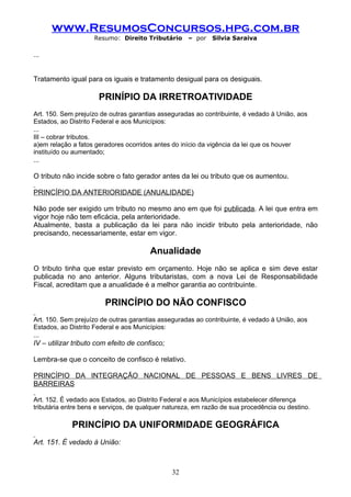 www.ResumosConcursos.hpg.com.br
                     Resumo: Direito Tributário      – por   Silvia Saraiva

...


Tratamento igual para os iguais e tratamento desigual para os desiguais.

                      PRINÍPIO DA IRRETROATIVIDADE
Art. 150. Sem prejuízo de outras garantias asseguradas ao contribuinte, é vedado à União, aos
Estados, ao Distrito Federal e aos Municípios:
...
III – cobrar tributos.
a)em relação a fatos geradores ocorridos antes do início da vigência da lei que os houver
instituído ou aumentado;
...

O tributo não incide sobre o fato gerador antes da lei ou tributo que os aumentou.

PRINCÍPIO DA ANTERIORIDADE (ANUALIDADE)

Não pode ser exigido um tributo no mesmo ano em que foi publicada. A lei que entra em
vigor hoje não tem eficácia, pela anterioridade.
Atualmente, basta a publicação da lei para não incidir tributo pela anterioridade, não
precisando, necessariamente, estar em vigor.

                                        Anualidade
O tributo tinha que estar previsto em orçamento. Hoje não se aplica e sim deve estar
publicada no ano anterior. Alguns tributaristas, com a nova Lei de Responsabilidade
Fiscal, acreditam que a anualidade é a melhor garantia ao contribuinte.

                        PRINCÍPIO DO NÃO CONFISCO
Art. 150. Sem prejuízo de outras garantias asseguradas ao contribuinte, é vedado à União, aos
Estados, ao Distrito Federal e aos Municípios:
...
IV – utilizar tributo com efeito de confisco;

Lembra-se que o conceito de confisco é relativo.

PRINCÍPIO DA INTEGRAÇÃO NACIONAL DE PESSOAS E BENS LIVRES DE
BARREIRAS

Art. 152. É vedado aos Estados, ao Distrito Federal e aos Municípios estabelecer diferença
tributária entre bens e serviços, de qualquer natureza, em razão de sua procedência ou destino.

             PRINCÍPIO DA UNIFORMIDADE GEOGRÁFICA
Art. 151. É vedado à União:



                                                32
 