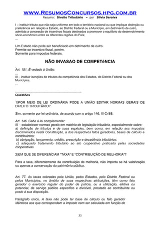 www.ResumosConcursos.hpg.com.br
                              Resumo: Direito Tributário                     – por   Silvia Saraiva

I – instituir tributo que não seja uniforme em todo o território nacional ou que implique distinção ou
preferência em relação a Estado, ao Distrito Federal ou a Município, em detrimento de outro,
admitida a concessão de incentivos fiscais destinados a promover o equilíbrio do desenvolvimento
sócio-econômico entre as diferentes regiões do País;
...

Um Estado não pode ser beneficiado em detrimento de outro.
Permite-se incentivo fiscal, porém.
Somente para impostos federais.

                                 NÃO INVASAO DE COMPETêNCIA
Art. 151. É vedado à União:
...
III – instituir isenções de tributos da competência dos Estados, do Distrito Federal ou dos
Municípios.
...

..........................................................................
Questões

1)POR MEIO DE LEI ORDINÁRIA PODE A UNIÃO EDITAR NORMAS GERAIS DE
DIREITO TRIBUTÁRIO?

Sim, somente por lei ordinária, de acordo com o artigo 146, III Cr/88:

Art. 146. Cabe à lei complementar:
III – estabelecer normas gerais em matéria de legislação tributária, especialmente sobre:
a) definição de tributos e de suas espécies, bem como, em relação aos impostos
discriminados nesta Constituição, a dos respectivos fatos geradores, bases de cálculo e
contribuintes;
 b) obrigação, lançamento, crédito, prescrição e decadência tributários;
 c) adequado tratamento tributário ao ato cooperativo praticado pelas sociedades
cooperativas

2)EM QUE SE DIFERENCIAM “TAXA” E “CONTRIBUIÇÃO DE MELHORIA”?

Para a taxa, diferentemente da contribuição de melhoria, não importa se há valorização
ou apenas a conservação do patrimônio público.


Art. 77. As taxas cobradas pela União, pelos Estados, pelo Distrito Federal ou
pelos Municípios, no âmbito de suas respectivas atribuições, têm como fato
gerador o exercício regular do poder de polícia, ou a utilização, efetiva ou
potencial, de serviço público específico e divisível, prestado ao contribuinte ou
posto à sua disposição.

Parágrafo único. A taxa não pode ter base de cálculo ou fato gerador
idênticos aos que correspondam a imposto nem ser calculada em função do


                                                                      33
 