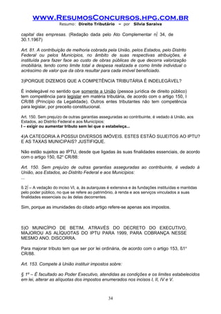 www.ResumosConcursos.hpg.com.br
                     Resumo: Direito Tributário      – por    Silvia Saraiva

capital das empresas. (Redação dada pelo Ato Complementar nº 34, de
30.1.1967)

Art. 81. A contribuição de melhoria cobrada pela União, pelos Estados, pelo Distrito
Federal ou pelos Municípios, no âmbito de suas respectivas atribuições, é
instituída para fazer face ao custo de obras públicas de que decorra valorização
imobiliária, tendo como limite total a despesa realizada e como limite individual o
acréscimo de valor que da obra resultar para cada imóvel beneficiado.

3)PORQUE DIZEMOS QUE A COMPETÊNCIA TRIBUTÁRIA É INDELEGÁVEL?

É indelegável no sentido que somente a União (pessoa jurídica de direito público)
tem competência para legislar em matéria tributária, de acordo com o artigo 150, I
CR/88 (Princípio da Legalidade). Outros entes tributantes não tem competência
para legislar, por preceito constitucional.

Art. 150. Sem prejuízo de outras garantias asseguradas ao contribuinte, é vedado à União, aos
Estados, ao Distrito Federal e aos Municípios:
I – exigir ou aumentar tributo sem lei que o estabeleça...

4)A CATEGORIA A POSSUI DIVERSOS IMÓVEIS. ESTES ESTÃO SUJEITOS AO IPTU?
E AS TAXAS MUNICIPAIS? JUSTIFIQUE.

Não estão sujeitos ao IPTU, desde que ligadas às suas finalidades essenciais, de acordo
com o artigo 150, §2o CR/88:

Art. 150. Sem prejuízo de outras garantias asseguradas ao contribuinte, é vedado à
União, aos Estados, ao Distrito Federal e aos Municípios:
...

§ 2º – A vedação do inciso VI, a, às autarquias é extensiva e às fundações instituídas e mantidas
pelo poder público, no que se refere ao patrimônio, à renda e aos serviços vinculados a suas
finalidades essenciais ou às delas decorrentes.

Sim, porque as imunidades do citado artigo refere-se apenas aos impostos.



5)O MUNICÍPIO DE BETIM, ATRAVÉS DO DECRETO DO EXECUTIVO,
MAJOROU AS ALÍQUOTAS DO IPTU PARA 1999, PARA COBRANÇA NESSE
MESMO ANO. DISCORRA.

Para majorar tributo tem que ser por lei ordinária, de acordo com o artigo 153, §1o
CR/88.

Art. 153. Compete à União instituir impostos sobre:

§ 1º – É facultado ao Poder Executivo, atendidas as condições e os limites estabelecidos
em lei, alterar as alíquotas dos impostos enumerados nos incisos I, II, IV e V.



                                                34
 