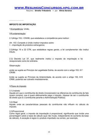 www.ResumosConcursos.hpg.com.br
                             Resumo: Direito Tributário   – por   Silvia Saraiva




..........................

IMPOSTO DE IMPORTAÇÃO

1)Competência: União.

2)Fundamentação:

2.1)Artigo 153, I CR/88, que estabelece a competência para instituir:

Art. 153. Compete à União instituir impostos sobre:
I – importação de produtos estrangeiros;

2.2)Artigo 19 a 22 CTN, que estabelece regras gerais, a lei complementar não institui
tributo.


2.3) Decreto Lei 37, que realmente institui o imposto de importação e foi
recepcionado como lei ordinária.

Observação:

a)não se sujeita ao Princípio da Legalidade Estrita, de acordo com o artigo 153, §1 o
CR/88:

b)não se sujeita ao Princípio da Anterioridade, de acordo com o artigo 150, §10
CR88, podendo ser cobrado imediatamente:


3)Tipos do Imposto

3.1) Indireto
Aquele em que o contribuinte de direito (incorporador) se diferencia do contribuinte de fato
(quem compra), que é quem efetivamente paga o imposto. (Apesar de ser o contribuinte
de direito que é o contribuinte perante a Administração Pública).

3.2) Real
Aquele onde as características pessoais do contribuinte não influem no cálculo do
imposto.

3.3)Proporcional
Como regra geral, o imposto de importação é proporcional, significando que incide uma
porcentagem sobre a base de cálculo (que não muda, independente do aumento da base
de cálculo). A exceção à regra é o produto importado via correio, por exemplo.




                                                    35
 