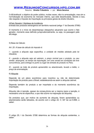 www.ResumosConcursos.hpg.com.br
                     Resumo: Direito Tributário   – por   Silvia Saraiva

3.4)Extrafiscal: o objetivo do poder público, muitas vezes, não é a arrecadação, mas sim a
normalização da economia do mercado interno, que está desarticulada. Devido à isso,
não respeita o Imposto de Importação os princípios gerais de direito tributário.

4)Fato Gerador / Hipótese de Incidência
Entrada dos produtos estrangeiros em território nacional (artigo 1o do Decreto 37/66):

O momento é o início do desembaraço (despacho) aduaneiro que ocorre o fato
gerador, momento esse definido jurisprudencialmente, ou seja, na passagem pela
alfândega.



5) Base de Cálculo

Art. 20. A base de cálculo do imposto é:

I - quando a alíquota seja específica, a unidade de medida adotada pela lei
tributária;

II - quando a alíquota seja ad valorem, o preço normal que o produto, ou seu
similar, alcançaria, ao tempo da importação, em uma venda em condições de livre
concorrência, para entrega no porto ou lugar de entrada do produto no País;

III - quando se trate de produto apreendido ou abandonado, levado a leilão, o
preço da arrematação.

6) Alíquota

Depende de um plano econômico para incentivo ou não de determinada
importação de produto para o Brasil, estabelecendo-se assim a alíquota cabível.

Depende também do produto a ser importado e do momento econômico da
importação.

Alíquota não é isenção, apesar da conseqüência ser a mesma (para a isenção, é
necessário uma lei específica, o que não ocorre na majoração da alíquota).

Os produtos que, por motivo de aumento de alíquota, forem apreendidos ou
abandonados serão leiloados, de acordo com o artigo 22, V, §5o da Lei 8.866, a
saber:




O artigo 20, I do Decreto 37/66 determina as formas de alíquota existentes, a
saber:



                                            36
 