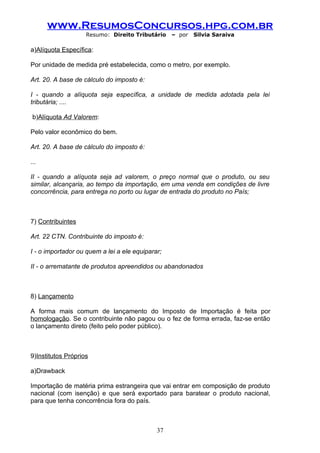 www.ResumosConcursos.hpg.com.br
                    Resumo: Direito Tributário    – por   Silvia Saraiva

a)Alíquota Específica:

Por unidade de medida pré estabelecida, como o metro, por exemplo.

Art. 20. A base de cálculo do imposto é:

I - quando a alíquota seja específica, a unidade de medida adotada pela lei
tributária; ....

 b)Alíquota Ad Valorem:

Pelo valor econômico do bem.

Art. 20. A base de cálculo do imposto é:

...

II - quando a alíquota seja ad valorem, o preço normal que o produto, ou seu
similar, alcançaria, ao tempo da importação, em uma venda em condições de livre
concorrência, para entrega no porto ou lugar de entrada do produto no País;



7) Contribuintes

Art. 22 CTN. Contribuinte do imposto é:

I - o importador ou quem a lei a ele equiparar;

II - o arrematante de produtos apreendidos ou abandonados



8) Lançamento

A forma mais comum de lançamento do Imposto de Importação é feita por
homologação. Se o contribuinte não pagou ou o fez de forma errada, faz-se então
o lançamento direto (feito pelo poder público).



9)Institutos Próprios

a)Drawback

Importação de matéria prima estrangeira que vai entrar em composição de produto
nacional (com isenção) e que será exportado para baratear o produto nacional,
para que tenha concorrência fora do país.



                                             37
 