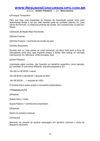 www.ResumosConcursos.hpg.com.br
                    Resumo: Direito Tributário     – por   Silvia Saraiva

b)Franquia Temporária

Para que haja uma suspensão do Imposto de Importação porque entra para
determinado tempo e vai sair (não fazendo parte do conselho interno). Ex: para
carros de Fórmula 1 e máquinas próprias de turistas. Se o produto ficar no país (ex:
feiras).

c)Cláusula de Nação Mais Favorecida

d)Zonas Francas

e)Portos Francos = ocorrendo em função do país.

f)Uniões Aduaneiras

Quando dois ou mais países se unem formando um bloco forte para a troca de
mercadorias entre eles, seja impondo preços e tarifas mais baixas no mercado
internacional. Ex: Mercosul, União Européia, Alça.

g)Colix Posteaux

Importação pelos correios, não havendo um benefício específico, como isenção,
por exemplo. É uma forma diferente, alíquota progressiva. Ex:

-De U$ 0 a U$ 50,00 = isento

-De U$ 50,00 a U$ 200,00 = alíquota de 50%

-De U$ 200,00 .... = alíquota de 100%

O Contribuinte é quem recebe a mercadoria (destinatário).

10)Aspectos do FG

a)Pessoal

Sujeito Ativo = União

Sujeito Passivo = Contribuinte (importador)

b)Espacial

Dentro do território nacional.

c)Temporal

Momento da entrada do produto estrangeiro em território nacional = início do
despacho aduaneiro.



                                              38
 