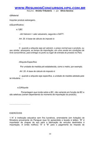 www.ResumosConcursos.hpg.com.br
                              Resumo: Direito Tributário   – por   Silvia Saraiva

d)Material

Importar produto estrangeiro.

e)Quantificativo:

            e.1)BC

                  -Ad Valorem = valor aduaneiro, segundo o GATT.

                 Art. 20. A base de cálculo do imposto é:

                 ...

           II - quando a alíquota seja ad valorem, o preço normal que o produto, ou
seu similar, alcançaria, ao tempo da importação, em uma venda em condições de
livre concorrência, para entrega no porto ou lugar de entrada do produto no País;



                -Alíquota Específica:

                   Por unidade de medida pré estabelecida, como o metro, por exemplo.

                  Art. 20. A base de cálculo do imposto é:

             I - quando a alíquota seja específica, a unidade de medida adotada pela
lei tributária; ....



              e.2)Alíquota

             Porcentagem que incide sobre a BC, não variando em função da BC e
são seletivas (variam dependendo do momento de importação do produto).



.....................................



EXERCÍCIOS

1.“A” é instituição educativa sem fins lucrativos, arrematante (em licitação) de
filmadora proveniente do Paraguai (que foi apreendida e levada à leilão). “B” é
importador de chapas de aço para a fabricação de veículos destinados à
importação. A União notificou “A” e “B” para o pagamento do Imposto de



                                                     39
 