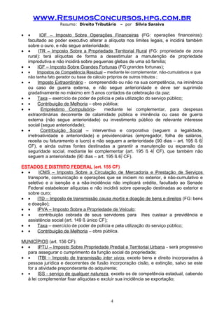 www.ResumosConcursos.hpg.com.br
                    Resumo: Direito Tributário    – por   Silvia Saraiva

•   •      IOF – Imposto Sobre Operações Financeiras (FG: operações financeiras):
    facultado ao poder executivo alterar a alíquota nos limites legais, e incidirá também
    sobre o ouro, e não segue anterioridade;
•   •     ITR – Imposto Sobre a Propriedade Territorial Rural (FG: propriedade de zona
    rural): terá alíquotas de forma a desestimular a manutenção de propriedade
    improdutiva e não incidirá sobre pequenas glebas de uma só família;
•   •    IGF – Imposto Sobre Grandes Fortunas (FG:grandes fortunas);
•   •    Impostos de Competência Residual – mediante lei complementar, não-cumulativos e que
    não tenha fato gerador ou base de cálculo próprios de outros tributos ;
•   •     Imposto Extraordinário - compreendido ou não na sua competência, na iminência
    ou caso de guerra externa, e não segue anterioridade e deve ser suprimido
    gradativamente no máximo em 5 anos contados da celebração da paz;
•   •     Taxa – exercício de poder de polícia e pela utilização do serviço público;
•   •     Contribuição de Melhoria – obra pública;
•   •      Empréstimo Compulsório-         mediante lei complementar, para despesas
    extraordinárias decorrente de calamidade pública e iminência ou caso de guerra
    externa (não segue anterioridade) ou investimento público de relevante interesse
    social (segue anterioridade);
•   •      Contribuição Social – interventiva e corporativa (seguem a legalidade,
    irretroatividade e anterioridade) e previdenciárias (empregador, folha de salários,
    receita ou faturamento e lucro) e não seguem a anterioridade (90 dias – art. 195 § 6º
    CF), e ainda outras fontes destinadas a garantir a manutenção ou expansão da
    seguridade social, mediante lei complementar (art. 195 § 4º CF), que também não
    seguem a anterioridade (90 dias – art. 195 § 6º CF).

ESTADOS E DISTRITO FEDERAL (art. 155 CF)
• •     ICMS – Imposto Sobre a Circulação de Mercadoria e Prestação de Serviços
  transporte, comunicação e operações que se iniciem no exterior, é não-cumulativo e
  seletivo e a isenção e a não-incidência não implicará crédito, facultado ao Senado
  Federal estabelecer alíquotas e não incidirá sobre operação destinadas ao exterior e
  sobre ouro;
• •    ITD – Imposto de transmissão causa mortis e doação de bens e direitos (FG: bens
  e doação);
• •    IPVA – Imposto Sobre a Propriedade de Veículo;
• •     contribuição cobrada de seus servidores para lhes custear a previdência e
  assistência social (art. 149 § único CF);
• •    Taxa – exercício de poder de polícia e pela utilização do serviço público;
• •    Contribuição de Melhoria – obra pública.

MUNICÍPIOS (art. 156 CF):
• •     IPTU – Imposto Sobre Propriedade Predial e Territorial Urbana - será progressivo
  para assegurar o cumprimento da função social da propriedade;
• •     ITBI – Imposto de transmissão inter vivos, exceto bens e direito incorporados à
  pessoa jurídica e decorrentes de fusão incorporação cisão, e extinção, salvo se este
  for a atividade preponderante do adquirente;
• •     ISS - serviço de qualquer natureza, exceto os de competência estadual, cabendo
  à lei complementar fixar alíquotas e excluir sua incidência se exportação;



                                              4
 