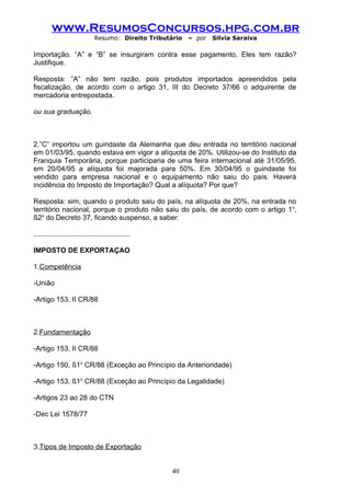 www.ResumosConcursos.hpg.com.br
                              Resumo: Direito Tributário   – por   Silvia Saraiva

Importação. “A” e “B” se insurgiram contra esse pagamento. Eles tem razão?
Justifique.

Resposta: “A” não tem razão, pois produtos importados apreendidos pela
fiscalização, de acordo com o artigo 31, III do Decreto 37/66 o adquirente de
mercadoria entrepostada.

ou sua graduação.



2.”C” importou um guindaste da Alemanha que deu entrada no território nacional
em 01/03/95, quando estava em vigor a alíquota de 20%. Utilizou-se do Instituto da
Franquia Temporária, porque participaria de uma feira internacional até 31/05/95.
em 20/04/95 a alíquota foi majorada para 50%. Em 30/04/95 o guindaste foi
vendido para empresa nacional e o equipamento não saiu do país. Haverá
incidência do Imposto de Importação? Qual a alíquota? Por que?

Resposta: sim, quando o produto saiu do país, na alíquota de 20%, na entrada no
território nacional, porque o produto não saiu do país, de acordo com o artigo 1o,
§2o do Decreto 37, ficando suspenso, a saber:

.................................................

IMPOSTO DE EXPORTAÇAO

1.Competência

-União

-Artigo 153, II CR/88



2.Fundamentação

-Artigo 153, II CR/88

-Artigo 150, §1o CR/88 (Exceção ao Princípio da Anterioridade)

-Artigo 153, §1o CR/88 (Exceção ao Princípio da Legalidade)

-Artigos 23 ao 28 do CTN

-Dec Lei 1578/77



3.Tipos de Imposto de Exportação


                                                     40
 