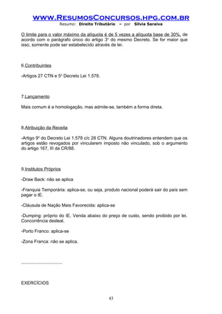 www.ResumosConcursos.hpg.com.br
                              Resumo: Direito Tributário   – por   Silvia Saraiva

O limite para o valor máximo da alíquota é de 5 vezes a alíquota base de 30%, de
acordo com o parágrafo único do artigo 3o do mesmo Decreto. Se for maior que
isso, somente pode ser estabelecido através de lei.



6.Contribuintes

-Artigos 27 CTN e 5o Decreto Lei 1.578.



7.Lançamento

Mais comum é a homologação, mas admite-se, também a forma direta.



8.Atribuição da Receita

-Artigo 9o do Decreto Lei 1.578 c/c 28 CTN. Alguns doutrinadores entendem que os
artigos estão revogados por vincularem imposto não vinculado, sob o argumento
do artigo 167, III da CR/88.



9.Institutos Próprios

-Draw Back: não se aplica

-Franquia Temporária: aplica-se, ou seja, produto nacional poderá sair do país sem
pagar o IE.

-Cláusula de Nação Mais Favorecida: aplica-se

-Dumping: próprio do IE. Venda abaixo do preço de custo, sendo proibido por lei.
Concorrência desleal.

-Porto Franco: aplica-se

-Zona Franca: não se aplica.



.................................



EXERCÍCIOS


                                                     43
 