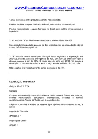 www.ResumosConcursos.hpg.com.br
                              Resumo: Direito Tributário   – por   Silvia Saraiva




1.Qual a diferença entre produto nacional e nacionalizado?

Produto nacional – aquele fabricado no Brasil, com matéria prima nacional.

Produto nacionalizado – aquele fabricado no Brasil, com matéria prima nacional e
importada.



2. “A” importou “X” da Alemanha e reexportou o produto. Deve II ou IE?

Se o produto foi exportado, paga-se os dois impostos mas se a importação não foi
a título definitivo não pagará o II.



3. “A” exportou açúcar cristal para Portugal, tendo registrado a exportação em
20/04/95, quando a alíquota em vigor era de 40%. Em 25/04/95 entrou em vigor a
alíquota passou a ser de 30%. O navio saiu do porto em 28/04. “A” queria a
devolução do imposto que entende ter sido pago a maior. A União não concorda.

Não se aplica a lei retroativamente, sendo a alíquota a de 40%.

......................................



LEGISLAÇÃO TRIBUTÁRIA

-Artigos 96 a 112 CTN.

Conceito

Conjunto instrumental (normas tributárias) de direito material. São as leis, tratados,
normas internacionais, convenções internacionais, decretos e normas
complementares. Não se confunde com o conceito de lei.

Artigo 97 CTN traz a matéria de reserva legal, apenas para o instituto da lei, a
saber:

Legislação Tributária

CAPÍTULO I

Disposições Gerais

SEÇÃO I


                                                     44
 