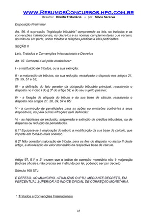 www.ResumosConcursos.hpg.com.br
                    Resumo: Direito Tributário      – por   Silvia Saraiva

Disposição Preliminar

Art. 96. A expressão "legislação tributária" compreende as leis, os tratados e as
convenções internacionais, os decretos e as normas complementares que versem,
no todo ou em parte, sobre tributos e relações jurídicas a eles pertinentes.

SEÇÃO II

Leis, Tratados e Convenções Internacionais e Decretos

Art. 97. Somente a lei pode estabelecer:

I - a instituição de tributos, ou a sua extinção;

II - a majoração de tributos, ou sua redução, ressalvado o disposto nos artigos 21,
26, 39, 57 e 65;

III - a definição do fato gerador da obrigação tributária principal, ressalvado o
disposto no inciso I do § 3º do artigo 52, e do seu sujeito passivo;

IV - a fixação de alíquota do tributo e da sua base de cálculo, ressalvado o
disposto nos artigos 21, 26, 39, 57 e 65;

V - a cominação de penalidades para as ações ou omissões contrárias a seus
dispositivos, ou para outras infrações nela definidas;

VI - as hipóteses de exclusão, suspensão e extinção de créditos tributários, ou de
dispensa ou redução de penalidades.

§ 1º Equipara-se à majoração do tributo a modificação da sua base de cálculo, que
importe em torná-lo mais oneroso.

§ 2º Não constitui majoração de tributo, para os fins do disposto no inciso II deste
artigo, a atualização do valor monetário da respectiva base de cálculo.



Artigo 97, §1o e 2o trazem que o índice de correção monetária não é majoração
(índices oficiais), não precisa ser instituído por lei, podendo ser por decreto.

Súmula 160 STJ:

E DEFESO, AO MUNICIPIO, ATUALIZAR O IPTU, MEDIANTE DECRETO, EM
PERCENTUAL SUPERIOR AO INDICE OFICIAL DE CORREÇÃO MONETARIA.



1.Tratados e Convenções Internacionais



                                               45
 
