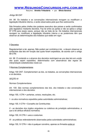 www.ResumosConcursos.hpg.com.br
                   Resumo: Direito Tributário     – por   Silvia Saraiva

-Artigo 98 CNT

Art. 98. Os tratados e as convenções internacionais revogam ou modificam a
legislação tributária interna, e serão observados pela que lhes sobrevenha.

São firmados pelos chefes dos poderes executivo dos países e serão confirmados
pelo legislativo mediante decretos. Faz lei entre as partes e não se aplica o artigo
97 CTN para esses casos, porque não se trata de lei. Os tratados internacionais
revogam ou modificam a legislação tributária interna e as posteriores têm que
observar as determinações dos tratados que estão em vigor.



2.Decretos

Regulamentam a lei, apenas. Não podem ser contrários à lei, e devem observar os
conteúdos das leis em função das quais foram expedidos, de acordo com o artigo
99 CTN:

Art. 99. O conteúdo e o alcance dos decretos restringem-se aos das leis em unção
das quais sejam expedidos, determinados com observância das regras de
interpretação estabelecidas nesta Lei.

3.Normas Complementares

Artigo 100 CNT. Complementam as leis, os tratados, as convenções internacionais
e os decretos.

SEÇÃO III

Normas Complementares

Art. 100. São normas complementares das leis, dos tratados e das convenções
internacionais e dos decretos:

Artigo 100, I CTN = portarias, avisos, resoluções, etc.

I - os atos normativos expedidos pelas autoridades administrativas;

Artigo 100, II CTN = Conselho de Contribuintes

II - as decisões dos órgãos singulares ou coletivos de jurisdição administrativa, a
que a lei atribua eficácia normativa;

Artigo 100, III CTN = usos e costumes:

III - as práticas reiteradamente observadas pelas autoridades administrativas;

Artigo 100, IV CTN = não é qualquer convênio, apenas os firmados entre si:


                                             46
 