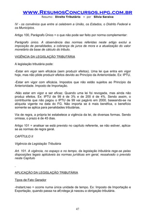 www.ResumosConcursos.hpg.com.br
                    Resumo: Direito Tributário    – por   Silvia Saraiva

IV - os convênios que entre si celebrem a União, os Estados, o Distrito Federal e
os Municípios.

Artigo 100, Parágrafo Único = o que não pode ser feito por norma complementar:

Parágrafo único. A observância das normas referidas neste artigo exclui a
imposição de penalidades, a cobrança de juros de mora e a atualização do valor
monetário da base de cálculo do tributo.

VIGÊNCIA DA LEGISLAÇÃO TRIBUTÁRIA

A legislação tributária pode:

-Estar em vigor sem eficácia (sem produzir efeitos). Uma lei que entra em vigor
hoje, mas não pôde produzir efeitos devido ao Princípio da Anterioridade. Ex: IPTU.

-Estar em vigor com eficácia. Impostos que não estão sujeitos ao Princípio da
Anterioridade. Imposto de Importação.

-Não estar em vigor e ser eficaz. Quando uma lei foi revogada, mas ainda não
produz efeitos. Ex: IPTU de 99 é de 3% e de 200 é de 4%. Sendo assim, o
contribuinte que não pagou o IPTU de 99 vai pagá-lo em 2000, baseando-se na
alíquota vigente na data do FG. Não importa se é mais benéfica, o benefício
somente se aplica para penalidades tributárias.

Via de regra, a própria lei estabelece a vigência da lei, de diversas formas. Sendo
omissa, o prazo é de 45 dias.

Artigo 101 = analisar se está previsto no capítulo referente, se não estiver, aplica-
se as normas de regra geral.

CAPÍTULO II

Vigência da Legislação Tributária

Art. 101. A vigência, no espaço e no tempo, da legislação tributária rege-se pelas
disposições legais aplicáveis às normas jurídicas em geral, ressalvado o previsto
neste Capítulo



APLICAÇÃO DA LEGISLAÇÃO TRIBUTÁRIA

Tipos de Fato Gerador

-Instantâneo = ocorre numa única unidade de tempo. Ex: Imposto de Importação e
Exportação, quando passa na alfândega já nasceu a obrigação tributária.




                                            47
 