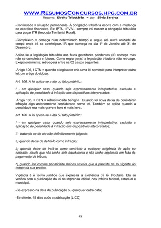 www.ResumosConcursos.hpg.com.br
                     Resumo: Direito Tributário      – por   Silvia Saraiva

-Continuado = situação permanente. A obrigação tributária ocorre com a mudança
do exercício financeiro. Ex: IPTU, IPVA... sempre vai nascer a obrigação tributária
para pagar ITR (Imposto Territorial Rural).

-Complexivo = começa num determinado tempo e segue até outra unidade de
tempo onde irá se aperfeiçoar. IR que começa no dia 1 o de Janeiro até 31 de
Dezembro.

Aplica-se a legislação tributária aos fatos geradores pendentes (IR começa mas
não se completa) e futuros. Como regra geral, a legislação tributária não retroage.
Exepcionalmente, retroagerá entre os 02 casos seguintes:

.Artigo 106, I CTN = quando o legilsador cria uma lei somente para interpretar outra
lei, um artigo duvidoso.

Art. 106. A lei aplica-se a ato ou fato pretérito:

I - em qualquer caso, quando seja expressamente interpretativa, excluída a
aplicação de penalidade à infração dos dispositivos interpretados;

.Artigo 106, II CTN = retroatividade benigna. Quando lei nova deixa de considerar
infração algo anteriormente considerado como tal. Também se aplica quando a
penalidade era mais grave e hoje é mais leve.

Art. 106. A lei aplica-se a ato ou fato pretérito:

I - em qualquer caso, quando seja expressamente interpretativa, excluída a
aplicação de penalidade à infração dos dispositivos interpretados;

II - tratando-se de ato não definitivamente julgado:

a) quando deixe de defini-lo como infração;

b) quando deixe de tratá-lo como contrário a qualquer exigência de ação ou
omissão, desde que não tenha sido fraudulento e não tenha implicado em falta de
pagamento de tributo;

c) quando lhe comine penalidade menos severa que a prevista na lei vigente ao
tempo da sua prática.

Vigência é o termo jurídico que expressa a existência da lei tributária. Ela se
verifica com a publicação da lei na imprensa oficial, nos âmbitos federal, estadual e
municipal.

-Se expresso na data da publicação ou qualquer outra data;

-Se silente, 45 dias após a publicação (LICC)




                                                48
 