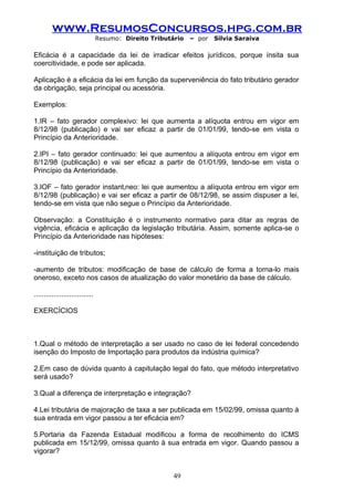 www.ResumosConcursos.hpg.com.br
                                 Resumo: Direito Tributário   – por   Silvia Saraiva

Eficácia é a capacidade da lei de irradicar efeitos jurídicos, porque ínsita sua
coercitividade, e pode ser aplicada.

Aplicação é a eficácia da lei em função da superveniência do fato tributário gerador
da obrigação, seja principal ou acessória.

Exemplos:

1.IR – fato gerador complexivo: lei que aumenta a alíquota entrou em vigor em
8/12/98 (publicação) e vai ser eficaz a partir de 01/01/99, tendo-se em vista o
Princípio da Anterioridade.

2.IPI – fato gerador continuado: lei que aumentou a alíquota entrou em vigor em
8/12/98 (publicação) e vai ser eficaz a partir de 01/01/99, tendo-se em vista o
Princípio da Anterioridade.

3.IOF – fato gerador instantâneo: lei que aumentou a alíquota entrou em vigor em
8/12/98 (publicação) e vai ser eficaz a partir de 08/12/98, se assim dispuser a lei,
tendo-se em vista que não segue o Princípio da Anterioridade.

Observação: a Constituição é o instrumento normativo para ditar as regras de
vigência, eficácia e aplicação da legislação tributária. Assim, somente aplica-se o
Princípio da Anterioridade nas hipóteses:

-instituição de tributos;

-aumento de tributos: modificação de base de cálculo de forma a torna-lo mais
oneroso, exceto nos casos de atualização do valor monetário da base de cálculo.

..............................

EXERCÍCIOS



1.Qual o método de interpretação a ser usado no caso de lei federal concedendo
isenção do Imposto de Importação para produtos da indústria química?

2.Em caso de dúvida quanto à capitulação legal do fato, que método interpretativo
será usado?

3.Qual a diferença de interpretação e integração?

4.Lei tributária de majoração de taxa a ser publicada em 15/02/99, omissa quanto à
sua entrada em vigor passou a ter eficácia em?

5.Portaria da Fazenda Estadual modificou a forma de recolhimento do ICMS
publicada em 15/12/99, omissa quanto à sua entrada em vigor. Quando passou a
vigorar?


                                                        49
 