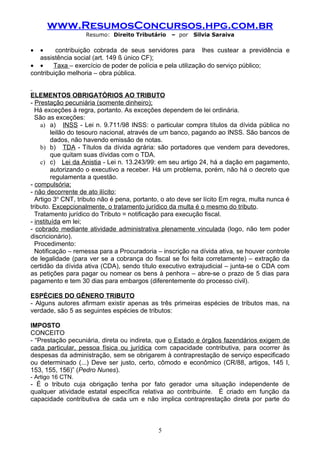 www.ResumosConcursos.hpg.com.br
                   Resumo: Direito Tributário     – por   Silvia Saraiva

•  •     contribuição cobrada de seus servidores para lhes custear a previdência e
   assistência social (art. 149 § único CF);
• •     Taxa – exercício de poder de polícia e pela utilização do serviço público;
contribuição melhoria – obra pública.


ELEMENTOS OBRIGATÓRIOS AO TRIBUTO
- Prestação pecuniária (somente dinheiro);
  Há exceções à regra, portanto. As exceções dependem de lei ordinária.
  São as exceções:
    a) a) INSS - Lei n. 9.711/98 INSS: o particular compra títulos da dívida pública no
         leilão do tesouro nacional, através de um banco, pagando ao INSS. São bancos de
         dados, não havendo emissão de notas.
    b) b) TDA - Títulos da dívida agrária: são portadores que vendem para devedores,
         que quitam suas dívidas com o TDA.
    c) c) Lei da Anistia - Lei n. 13.243/99: em seu artigo 24, há a dação em pagamento,
         autorizando o executivo a receber. Há um problema, porém, não há o decreto que
         regulamenta a questão.
- compulsória;
- não decorrente de ato ilícito;
  Artigo 3o CNT, tributo não é pena, portanto, o ato deve ser lícito Em regra, multa nunca é
tributo. Excepcionalmente, o tratamento jurídico da multa é o mesmo do tributo.
  Tratamento jurídico do Tributo = notificação para execução fiscal.
- instituída em lei;
- cobrado mediante atividade administrativa plenamente vinculada (logo, não tem poder
discricionário).
  Procedimento:
  Notificação – remessa para a Procuradoria – inscrição na dívida ativa, se houver controle
de legalidade (para ver se a cobrança do fiscal se foi feita corretamente) – extração da
certidão da dívida ativa (CDA), sendo título executivo extrajudicial – junta-se o CDA com
as petições para pagar ou nomear os bens à penhora – abre-se o prazo de 5 dias para
pagamento e tem 30 dias para embargos (diferentemente do processo civil).

ESPÉCIES DO GÊNERO TRIBUTO
- Alguns autores afirmam existir apenas as três primeiras espécies de tributos mas, na
verdade, são 5 as seguintes espécies de tributos:

IMPOSTO
CONCEITO
- “Prestação pecuniária, direta ou indireta, que o Estado e órgãos fazendários exigem de
cada particular, pessoa física ou jurídica com capacidade contributiva, para ocorrer às
despesas da administração, sem se obrigarem à contraprestação de serviço especificado
ou determinado (...) Deve ser justo, certo, cômodo e econômico (CR/88, artigos, 145 I,
153, 155, 156)” (Pedro Nunes).
- Artigo 16 CTN.
- É o tributo cuja obrigação tenha por fato gerador uma situação independente de
qualquer atividade estatal específica relativa ao contribuinte. É criado em função da
capacidade contributiva de cada um e não implica contraprestação direta por parte do



                                             5
 