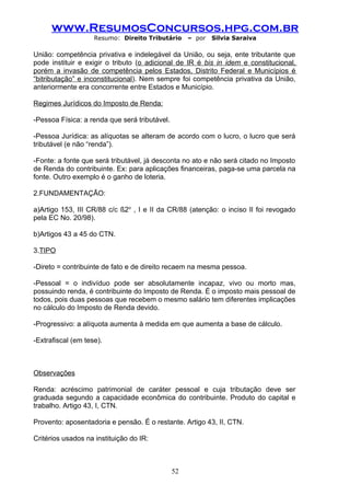 www.ResumosConcursos.hpg.com.br
                    Resumo: Direito Tributário      – por   Silvia Saraiva

União: competência privativa e indelegável da União, ou seja, ente tributante que
pode instituir e exigir o tributo (o adicional de IR é bis in idem e constitucional,
porém a invasão de competência pelos Estados, Distrito Federal e Municípios é
“bitributação” e inconstitucional). Nem sempre foi competência privativa da União,
anteriormente era concorrente entre Estados e Município.

Regimes Jurídicos do Imposto de Renda:

-Pessoa Física: a renda que será tributável.

-Pessoa Jurídica: as alíquotas se alteram de acordo com o lucro, o lucro que será
tributável (e não “renda”).

-Fonte: a fonte que será tributável, já desconta no ato e não será citado no Imposto
de Renda do contribuinte. Ex: para aplicações financeiras, paga-se uma parcela na
fonte. Outro exemplo é o ganho de loteria.

2.FUNDAMENTAÇÃO:

a)Artigo 153, III CR/88 c/c §2o , I e II da CR/88 (atenção: o inciso II foi revogado
pela EC No. 20/98).

b)Artigos 43 a 45 do CTN.

3.TIPO

-Direto = contribuinte de fato e de direito recaem na mesma pessoa.

-Pessoal = o indivíduo pode ser absolutamente incapaz, vivo ou morto mas,
possuindo renda, é contribuinte do Imposto de Renda. É o imposto mais pessoal de
todos, pois duas pessoas que recebem o mesmo salário tem diferentes implicações
no cálculo do Imposto de Renda devido.

-Progressivo: a alíquota aumenta à medida em que aumenta a base de cálculo.

-Extrafiscal (em tese).



Observações

Renda: acréscimo patrimonial de caráter pessoal e cuja tributação deve ser
graduada segundo a capacidade econômica do contribuinte. Produto do capital e
trabalho. Artigo 43, I, CTN.

Provento: aposentadoria e pensão. É o restante. Artigo 43, II, CTN.

Critérios usados na instituição do IR:



                                               52
 
