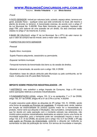 www.ResumosConcursos.hpg.com.br
                    Resumo: Direito Tributário    – por   Silvia Saraiva

-Fiscal

5.FATO GERADOR: imóvel por natureza (solo, subsolo, espaço aéreo, terrenos em
geral, acessão física – qualquer coisa que está construída no local, até mesmo o
plantio de árvores no terreno). A transmissão onerosa, de acordo com o artigo 2o
da Lei Municipal No. 5.492/98. Para Belo Horizonte, por exemplo, hipoteca não
paga ITBI, pois trata-se de uma acessão de um direito. Os atos onerosos estão
citados no artigo 2o da mesma lei, § único.

6.BASE DE CÁLCULO: artigo 5o da Lei Municipal. Se o IPTU dá valor menor do
que o valor de compra real do imóvel, será o maior valor o devido.

7.ASPECTOS DO FATO GERADOR

-Pessoal

Sujeito Ativo: municípios

Sujeito Passivo:adquirente, cessionário ou permutante.

-Espacial: território municipal.

-Temporal:momento da transmissão dos bens ou da cessão de direitos.

-Material: a transmissão, de acordo com o artigo 156, II CR/88

-Quantitativo: base de cálculo atribuído pelo Município ou pelo contribuinte, se for
maior. A alíquota é de 2% para Belo Horizonte.



IMPOSTO SOBRE PRODUTOS INDUSTRIALIZADOS – IPI

1.HISTÓRICO: veio substituir o antigo Imposto de Consumo. Hoje o IPI incide
sobre operações relativas a produtos industrializados.

2.FUNDAMENTAÇÃO LEGAL: artigos 153, IV e os parágrafos 1o e 3o da CR/88,
artigo 150, §1o da CR/88, artigos 46 a 51 do CTN e Lei No. 4.502/64.

O poder executivo pode alterar as alíquotas do IPI (artigo 153, IV, CR/88), sendo
uma forma de exceção ao Princípio da Legalidade. O imposto será, ainda, seletivo
em função da essencialidade do produto (quanto maior for a necessidade do
produto, menor será sua alíquota e tributação), não-cumulativo, compensando-se o
que for devido em cada operação com o montante cobrado nas anteriores, não
incidirá sobre produtos industrializados destinados ao exterior (como uma forma de
imunidade específica, pois o transporte pode ser considerado insumo e recai no
artigo 153, § 3o, III da CR/88), de acordo com o artigo 153, § 3 o da CR/88. o IPI não
está sujeito ao Princípio da Anterioridade, podendo a alíquota ser instituída ou
aumentada na data da publicação da norma. Em termos de imunidade e insenção,


                                             57
 