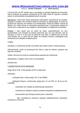 www.ResumosConcursos.hpg.com.br
                   Resumo: Direito Tributário     – por   Silvia Saraiva

a Súmula 591 do STF decidiu que a imunidade ou isenção tributária do comprador
não se estende ao produtor contribuinte do IPI. Não incide IPI quando o produto
estiver no almoxarifado do estabelecimento comercial.

Mercadoria = toda coisa móvel, apreciável e permutável, suscetível de ser contada,
pesada ou medida e de constituir objeto de comércio ou especulação; os frutos ou
produtos da natureza, em espécie ou manufaturados, títulos de crédito, marcas de
fábrica, etc. Coisa móvel ou semovente apreciável que o comerciante compra de
acordo com a natureza do seu negócio e necessidades ou exigências da clientela.

Produto = tudo aquilo que se extrai da coisa, ocasionalmente, ou sem
periodicidade, com redução da própria substância que, por sua natureza, não se
reproduz, a mica ou o ouro que se extrai de uma mina, a madeira que se tira de
uma floresta, etc. a coisa que se obtém da indústria humana, empregada para
transformar em utilidade a matéria-prima.

3.TIPO:

a)Indireto: o contribuinte de fato e de direito não recaem sobre a mesma pessoa.

b)Proporcional: incide um percentual fixo sobre a base de cálculo, qualquer que
seja seu montante.

c)Real: não leva em conta as características pessoais do contribuinte.

d)Extrafiscal: o objetivo maior não é a arrecadação

e)Instantâneo

4.ASPECTOS DO FATO GERADOR

Artigo 46 do CTN. O fato gerador do IPI é instantâneo.

a)Pessoal:

      a1)Sujeito Ativo: União (artigo 153, IV da CR/88)

      a2)Sujeito Passivo: contribuintes (artigo 66 e 51 do CTN c/c 35 da Lei No.
4.250/64).

          . Importador (em relação ao desembaraço aduaneiro)

          . Industrial (em relação à saída do produto industrial do estabelecimento)

          . Comerciante (que forneça produto para o industrial)

              Obs: considera-se autônomo qualquer estabelecimento importador,
industrial ou comercial.



                                            58
 