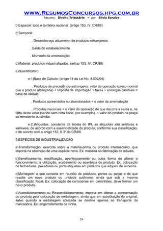 www.ResumosConcursos.hpg.com.br
                    Resumo: Direito Tributário     – por    Silvia Saraiva

b)Espacial: todo o território nacional. (artigo 153, IV, CR/88)

c)Temporal:

           . Desembaraço aduaneiro: de produtos estrangeiros.

          . Saída do estabelecimento

          . Momento da arrematação

d)Material: produtos industrializados. (artigo 153, IV, CR/88)

e)Quantificativo:

         e.1)Base de Cálculo: (artigo 14 da Lei No. 4.502/64)

           . Produtos de precedência estrangeira: valor da operação (preço normal
que o produto alcançaria) + Imposto de Importação + taxas + encargos cambiais =
base de cálculo.

           . Produtos apreendidos ou abandonados = o valor da arrematação

            . Produtos nacionais = o valor da operação de que decorre a saída e, na
falta deste valor (sendo sem nota fiscal, por exemplo), o valor do produto na praça
do remetente ou similar.

         e.2.)Alíquotas: constante da tabela do IPI, as alíquotas são seletivas e
variáveis, de acordo com a essencialidade do produto, conforme sua classificação,
e de acordo com o artigo 153, § 3o da CR/88.

5.ESPÉCIES DE INDUSTRIALIZAÇÃO

a)Transformação: exercida sobre a matéria-prima ou produto intermediário, que
importa na obtenção de uma espécie nova. Ex: madeira na fabricação de móveis.

b)Beneficiamento: modificação, aperfeiçoamento ou outra forma de alterar o
funcionamento, a utilização, acabamento ou aparência do produto. Ex: colocação
de fechaduras, puxadores ou porta etiquetas em produtos que adquire de terceiros.

c)Montagem: a que consiste em reunião de produtos, partes ou peças e de que
resulte um novo produto ou unidade autônoma ainda que sob a mesma
classificação fiscal. Ex: colocação de carrocerias em caminhões, deve formar um
novo produto.

d)Acondicionamento ou Reacondicionamento: importa em alterar a apresentação
do produto pela colocação de embalagem, ainda que em substituição da original,
salvo quando a embalagem colocada se destine apenas ao transporte da
mercadoria. Ex: engarrafamento de vinho.



                                              59
 