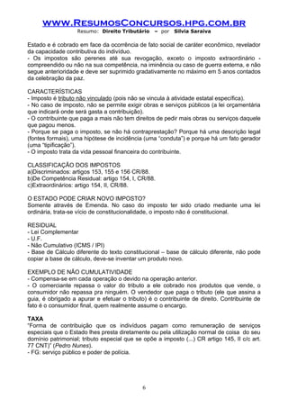 www.ResumosConcursos.hpg.com.br
                   Resumo: Direito Tributário     – por   Silvia Saraiva

Estado e é cobrado em face da ocorrência de fato social de caráter econômico, revelador
da capacidade contributiva do indivíduo.
- Os impostos são perenes até sua revogação, exceto o imposto extraordinário -
compreendido ou não na sua competência, na iminência ou caso de guerra externa, e não
segue anterioridade e deve ser suprimido gradativamente no máximo em 5 anos contados
da celebração da paz.

CARACTERÍSTICAS
- Imposto é tributo não vinculado (pois não se vincula à atividade estatal específica).
- No caso de imposto, não se permite exigir obras e serviços públicos (a lei orçamentária
que indicará onde será gasta a contribuição).
- O contribuinte que paga a mais não tem direitos de pedir mais obras ou serviços daquele
que pagou menos.
- Porque se paga o imposto, se não há contraprestação? Porque há uma descrição legal
(fontes formais), uma hipótese de incidência (uma “conduta”) e porque há um fato gerador
(uma “tipificação”).
- O imposto trata da vida pessoal financeira do contribuinte.

CLASSIFICAÇÃO DOS IMPOSTOS
a)Discriminados: artigos 153, 155 e 156 CR/88.
b)De Competência Residual: artigo 154, I, CR/88.
c)Extraordinários: artigo 154, II, CR/88.

O ESTADO PODE CRIAR NOVO IMPOSTO?
Somente através de Emenda. No caso do imposto ter sido criado mediante uma lei
ordinária, trata-se vício de constitucionalidade, o imposto não é constitucional.

RESIDUAL
- Lei Complementar
- U.F.
- Não Cumulativo (ICMS / IPI)
- Base de Cálculo diferente do texto constitucional – base de cálculo diferente, não pode
copiar a base de cálculo, deve-se inventar um produto novo.

EXEMPLO DE NÃO CUMULATIVIDADE
- Compensa-se em cada operação o devido na operação anterior.
- O comerciante repassa o valor do tributo a ele cobrado nos produtos que vende, o
consumidor não repassa pra ninguém. O vendedor que paga o tributo (ele que assina a
guia, é obrigado a apurar e efetuar o tributo) é o contribuinte de direito. Contribuinte de
fato é o consumidor final, quem realmente assume o encargo.

TAXA
“Forma de contribuição que os indivíduos pagam como remuneração de serviços
especiais que o Estado lhes presta diretamente ou pela utilização normal de coisa do seu
domínio patrimonial; tributo especial que se opõe a imposto (...) CR artigo 145, II c/c art.
77 CNT)” (Pedro Nunes).
- FG: serviço público e poder de polícia.




                                             6
 