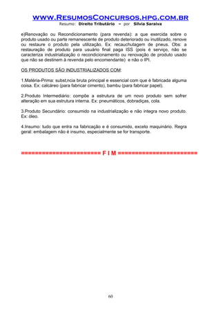 www.ResumosConcursos.hpg.com.br
                  Resumo: Direito Tributário    – por   Silvia Saraiva

e)Renovação ou Recondicionamento (para revenda): a que exercida sobre o
produto usado ou parte remanescente de produto deteriorado ou inutilizado, renove
ou restaure o produto pela utilização. Ex: recauchutagem de pneus. Obs: a
restauração de produto para usuário final paga ISS (pois é serviço, não se
caracteriza industrialização o recondicionamento ou renovação de produto usado
que não se destinem à revenda pelo encomendante) e não o IPI.

OS PRODUTOS SÃO INDUSTRIALIZADOS COM:

1.Matéria-Prima: substância bruta principal e essencial com que é fabricada alguma
coisa. Ex: calcáreo (para fabricar cimento), bambu (para fabricar papel).

2.Produto Intermediário: compõe a estrutura de um novo produto sem sofrer
alteração em sua estrutura interna. Ex: pneumáticos, dobradiças, cola.

3.Produto Secundário: consumido na industrialização e não integra novo produto.
Ex: óleo.

4.Insumo: tudo que entra na fabricação e é consumido, exceto maquinário. Regra
geral: embalagem não é insumo, especialmente se for transporte.



======================= F I M =======================




                                           60
 